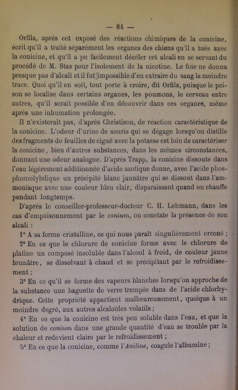 Orflla, après cet exposé des réactions chimiques de la conicine, écrit qu’il a traité séparément les organes des chiens qu’il a tués avec la conicine, et qu’il a pu facilement décéler cet alcali en se servant du procédé de M. Stas pour l’isolement de la nicotine. Le foie ne donna presque pas d’alcali et il fut [impossible d’en extraire du sang la moindre trace. Quoi qu’il en soit, tout porte à croire, dit Orfila, puisque le poi- son se localise dans certains organes, les poumons, le cerveau entre autres, qu’il serait possible d’en découvrir dans ces organes, même après une inhumation prolongée. Il n’existerait pas, d’après Ghristison, de réaction caractéristique de la conicine. L’odeur d’urine de souris qui se dégage lorsqu’on distille des fragments de feuilles de ciguë avec la potasse est loin de caractériser la conicine, bien d’autres substances, dans les mômes circonstances, donnant une odeur analogue. D’après Trapp, la conicine dissoute dans l’eau légèrement additionnée d’acide azotique donne, avec l’acide phos- phomolybdique un précipité blanc jaunâtre qui se dissout dans l’am- moniaque avec une couleur bleu clair, disparaissant quand on chauffe pendant longtemps. D’après le conseiller-professeur-docteur G. H. Lehmann, dans les cas d’empoisonnement par le conium, on constate la présence de son alcali : 1° A sa forme cristalline, ce qui nous paraît singulièrement erroné ; 2° En ce que le chlorure de conicine forme avec le chlorure de platine un composé insoluble dans l’alcool à froid, de couleur jaune brunâtre, se dissolvant à chaud et se précipitant par le refroidisse- ment ; 3° En ce qu’il se forme des vapeurs blanches lorsqu’on approche de la substance une baguette de verre trempée dans de l’acide chlorhy- drique. Cette propriété appartient malheureusement, quoique à un moindre degré, aux autres alcaloïdes volatils ; 4° En ce que la conicine est très peu soluble dans 1 eau, et que la solution de conium dans une grande quantité d’eau se trouble par la chaleur et redevient claire par le refroidissement ; 5° En ce que la conicine, comme l'Aniline, coagule l’albumine ; :