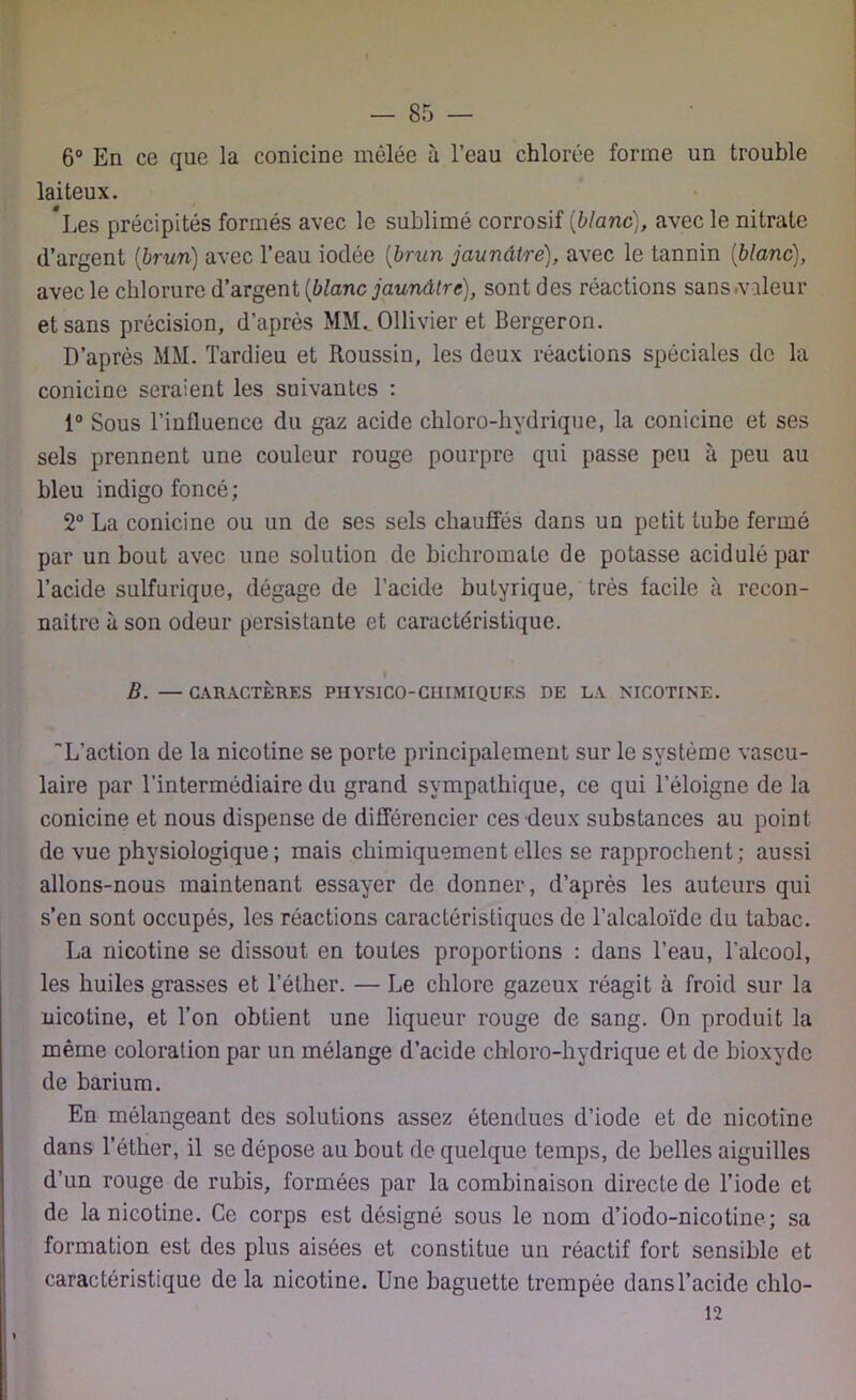 — 85 — 6° En ce que la conicine mêlée à l’eau chlorée forme un trouble laiteux. *Les précipités formés avec le sublimé corrosif [blanc), avec le nitrate d’argent [brun) avec l’eau iodée [brun jaunâtre), avec le tannin [blanc), avec le chlorure d’argent [blanc jaunâtre), sont des réactions sans .valeur et sans précision, d’après MM. Ollivier et Bergeron. D’après MM. Tardieu et Roussin, les deux réactions spéciales de la conicine seraient les suivantes : 1° Sous l’influence du gaz acide chloro-hydrique, la conicine et ses sels prennent une couleur rouge pourpre qui passe peu à peu au bleu indigo foncé ; 2° La conicine ou un de ses sels chauffés dans un petit tube fermé par un bout avec une solution de bichromate de potasse acidulé par l’acide sulfurique, dégage de l’acide butyrique, très facile à recon- naître à son odeur persistante et caractéristique. I B. — CARACTÈRES PIIYSICO-CIIIMIQUF.S DE LA NICOTINE. L’action de la nicotine se porte principalement sur le système vascu- laire par l’intermédiaire du grand sympathique, ce qui l’éloigne de la conicine et nous dispense de différencier ces deux substances au point de vue physiologique; mais chimiquement elles se rapprochent; aussi allons-nous maintenant essayer de donner, d’après les auteurs qui s’en sont occupés, les réactions caractéristiques de l’alcaloïde du tabac. La nicotine se dissout en toutes proportions : dans l’eau, l’alcool, les huiles grasses et l’éther. — Le chlore gazeux réagit à froid sur la nicotine, et l’on obtient une liqueur rouge de sang. On produit la même coloration par un mélange d’acide chloro-hydrique et de bioxyde de barium. En mélangeant des solutions assez étendues d’iode et de nicotine dans l’éther, il se dépose au bout de quelque temps, de belles aiguilles d’un rouge de rubis, formées par la combinaison directe de l’iode et de la nicotine. Ce corps est désigné sous le nom d’iodo-nicotine; sa formation est des plus aisées et constitue un réactif fort sensible et caractéristique de la nicotine. Une baguette trempée dans l’acide chlo-