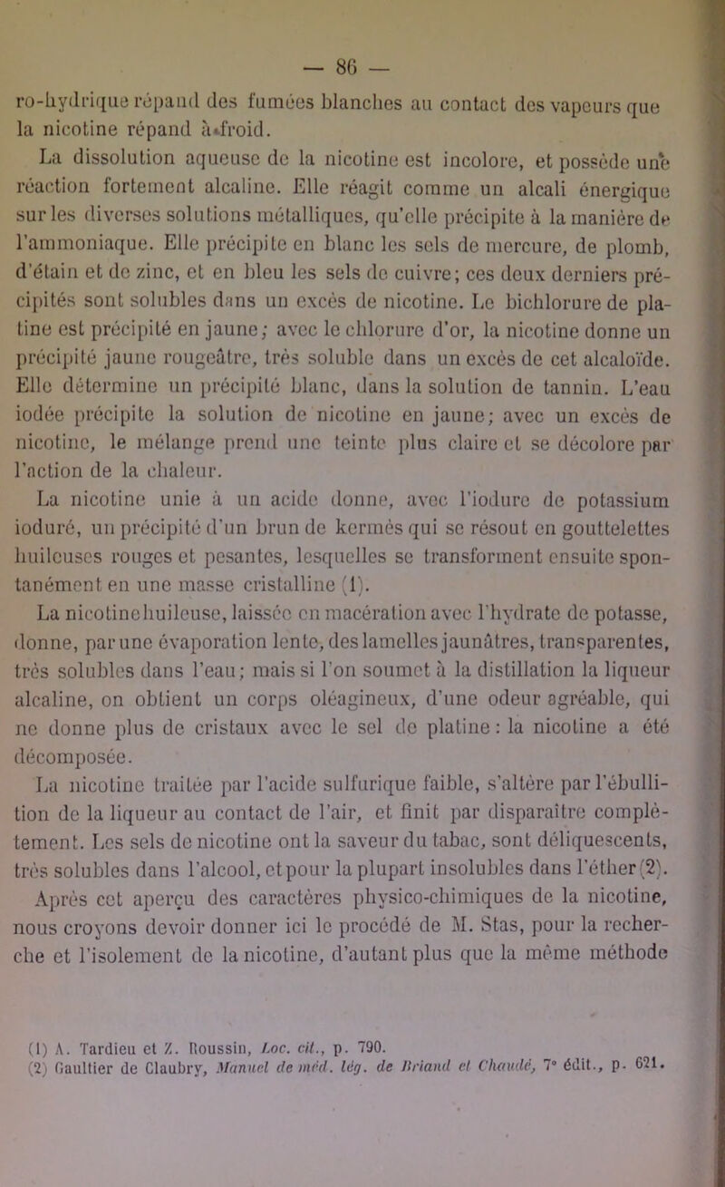 ro-liydrique répand des famées blanches au contact des vapeurs que la nicotine répand à «.froid. La dissolution aqueuse de la nicotine est incolore, et possède une réaction fortement alcaline. Elle réagit comme un alcali énergique sur les diverses solutions métalliques, quelle précipite à la manière de l’ammoniaque. Elle précipite en blanc les sels de mercure, de plomb, d’étain et de zinc, et en bleu les sels de cuivre; ces deux derniers pré- cipités sont solubles dans un excès de nicotine. Le bichlorure de pla- tine est précipité en jaune; avec le chlorure d’or, la nicotine donne un précipité jaune rougeâtre, très soluble dans un excès de cet alcaloïde. Elle détermine un précipité blanc, dans la solution de tannin. L’eau iodée précipite la solution de nicotine en jaune; avec un excès de nicotine, le mélange prend une teinte plus claire et se décolore par l’action de la chaleur. La nicotine unie à un acide donne, avec l’iodure de potassium ioduré, un précipité d’un brun de kermès qui se résout en gouttelettes huileuses rouges et pesantes, lesquelles se transforment ensuite spon- tanément en une masse cristalline (1). La nicotine huileuse, laissée en macération avec l’hydrate de potasse, donne, par une évaporation lente, des lamelles jaunâtres, transparentes, très solubles dans l’eau; mais si l’on soumet à la distillation la liqueur alcaline, on obtient un corps oléagineux, d’une odeur agréable, qui ne donne plus de cristaux avec le sel de platine : la nicotine a été décomposée. La nicotine traitée par l’acide sulfurique faible, s’altère par l’ébulli- tion de la liqueur au contact de l’air, et finit par disparaître complè- tement. Les sels de nicotine ont la saveur du tabac, sont déliquescents, très solubles dans l’alcool, et pour la plupart insolubles dans l’éther (2). Après cet aperçu des caractères physico-chimiques de la nicotine, nous croyons devoir donner ici le procédé de M. Stas, pour la recher- che et l’isolement de la nicotine, d’autant plus que la même méthode (1) A. Tardieu et Z. Houssin, Loc. cil., p. 790. (2) Gaultier de Claubry, Manuel de mèd. Idg. de Briand et Chaude, 7° édit., p- G21.