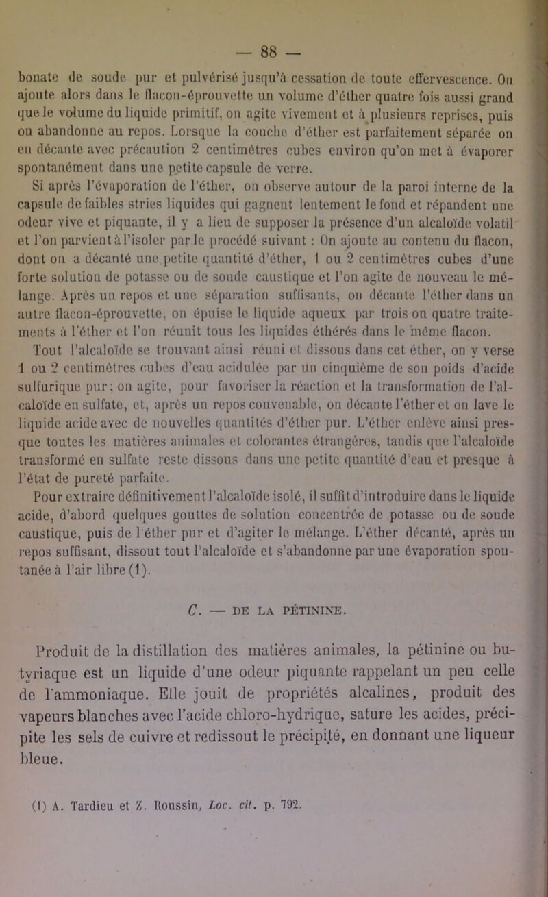 bonate de soude pur et pulvérisé jusqu’à cessation de toute effervescence. On ajoute alors dans le llacon-éprouvette un volume d’éther quatre fois aussi grand que le volume du liquide primitif, ou agite vivement et à plusieurs reprises, puis ou abandonne au repos. Lorsque la couche d’éther est parfaitement séparée on en décante avec précaution 2 centimètres cubes environ qu’on met à évaporer spontanément dans une petite capsule de verre. Si après l’évaporation de l'éther, on observe autour de la paroi interne de la capsule dë faibles stries liquides qui gagnent lentement le fond et répandent une odeur vive et piquante, il y a lieu de supposer la présence d’un alcaloïde volatil et l’on parvient à l’isoler parle procédé suivant : On ajoute au contenu du flacon, dont ou a décanté une petite quantité d’éther, 1 ou 2 centimètres cubes d’une forte solution de potasse ou de soude caustique et l’on agite de nouveau le mé- lange. Après un repos et une séparation suffisants, on décante l’éther dans un autre flacon-éprouvette, on épuise le liquide aqueux par trois on quatre traite- ments à l’éther et l’on réunit tous les liquides élhérés dans le même flacon. Tout l’alcaloïde se trouvant ainsi réuni et dissous dans cet éther, on y verse 1 ou 2 centimètres cubes d’eau acidulée par un cinquième de son poids d’acide sulfurique pur; on agite, pour favoriser la réaction et la transformation de l’al- caloïde en sulfate, et, après un repos convenable, on décante l’éther et ou lave le liquide acide avec de nouvelles quantités d’éther pur. L’éther enlève ainsi pres- que toutes les matières animales et colorantes étrangères, tandis que l’alcaloïde transformé en sulfate reste dissous dans une petite quantité d’eau et presque à l’état de pureté parfaite. Pour extraire définitivement l’alcaloïde isolé, il suffit d’introduire dans le liquide acide, d’abord quelques gouttes de solution concentrée de potasse ou de soude caustique, puis de 1 éther pur et d’agiter le mélange. L’éther décanté, après un repos suffisant, dissout tout l’alcaloïde et s’abandonne par une évaporation spon- tanée à l’air libre (1). C. — DE LA PÉTININE. Produit de la distillation des matières animales, la pétininc ou bu- tyriaque est un liquide d’une odeur piquante rappelant un peu celle de l'ammoniaque. Elle jouit de propriétés alcalines, produit des vapeurs blanches avec l’acide chloro-hydrique, sature les acides, préci- pite les sels de cuivre et redissout le précipité, en donnant une liqueur bleue. (I) A. Tardieu et Z. Houssin, Loc. cil. p. 792.