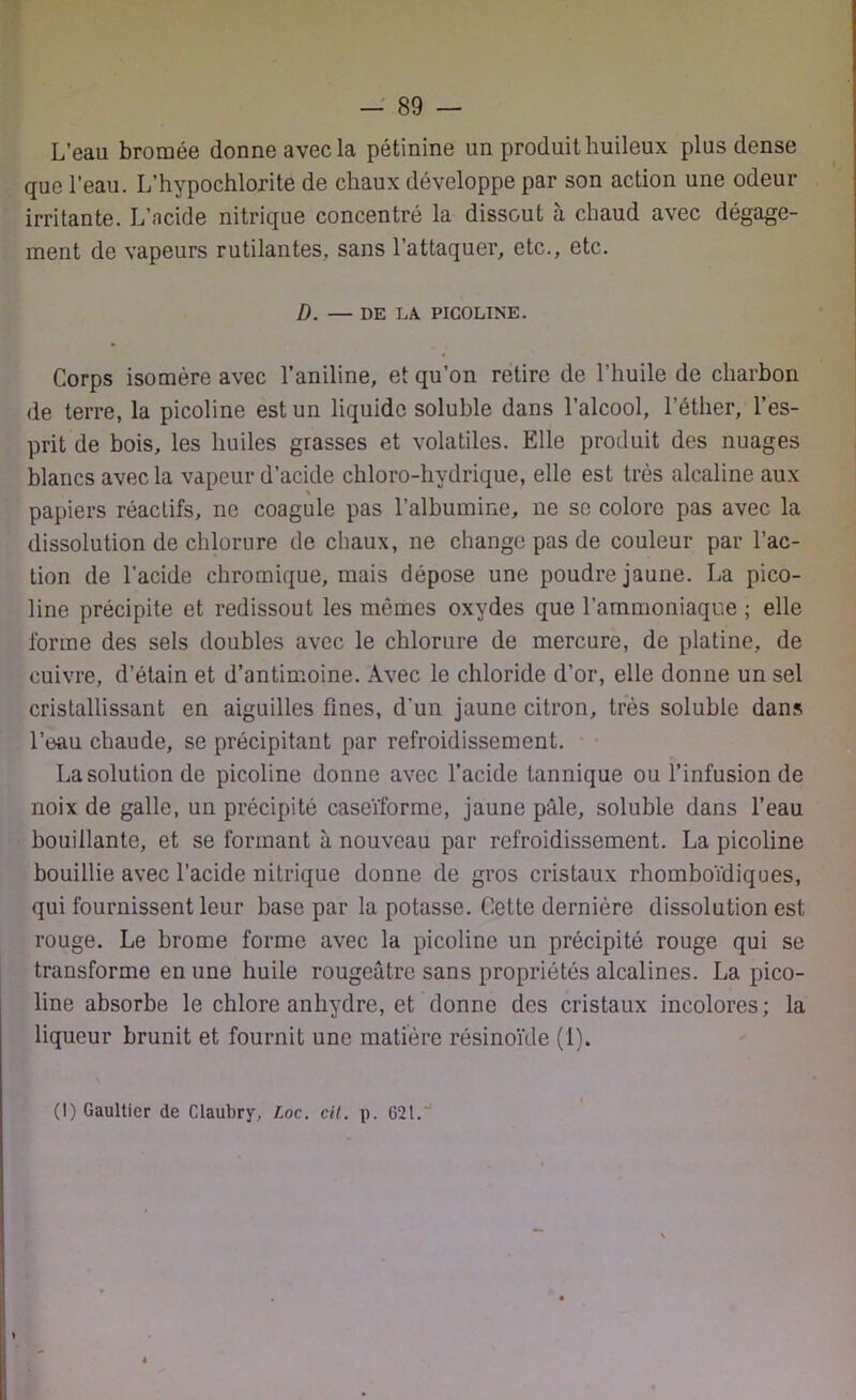 L’eau bromée donne avec la pétinine un produit huileux plus dense que l’eau. L’hypochlorite de chaux développe par son action une odeur irritante. L’acide nitrique concentré la dissout à chaud avec dégage- ment de vapeurs rutilantes, sans l’attaquer, etc., etc. D. — DE LA PICOLINE. Corps isomère avec l’aniline, et qu’on retire de l’huile de charbon de terre, la picoline est un liquide soluble dans l’alcool, l’éther, l’es- prit de bois, les huiles grasses et volatiles. Elle produit des nuages blancs avec la vapeur d’acide chloro-hydrique, elle est très alcaline aux papiers réactifs, ne coagule pas l’albumine, 11e se colore pas avec la dissolution de chlorure de chaux, 11e change pas de couleur par l’ac- tion de l’acide chromique, mais dépose une poudre jaune. La pico- line précipite et redissout les mêmes oxydes que l’ammoniaque ; elle forme des sels doubles avec le chlorure de mercure, de platine, de cuivre, d’étain et d’antimoine. Avec le chloride d’or, elle donne un sel cristallissant en aiguilles fines, d’un jaune citron, très soluble dans l’eau chaude, se précipitant par refroidissement. La solution de picoline donne avec l’acide tannique ou l’infusion de noix de galle, un précipité caseïforme, jaune pâle, soluble dans l’eau bouillante, et se formant à nouveau par refroidissement. La picoline bouillie avec l’acide nitrique donne de gros cristaux rhomboïdiques, qui fournissent leur base par la potasse. Cette dernière dissolution est rouge. Le brome forme avec la picoline un précipité rouge qui se transforme en une huile rougeâtre sans propriétés alcalines. La pico- line absorbe le chlore anhydre, et donne des cristaux incolores; la liqueur brunit et fournit une matière résinoïde (1). (I) Gaultier de Claubry, Loc. cil. p. G21.