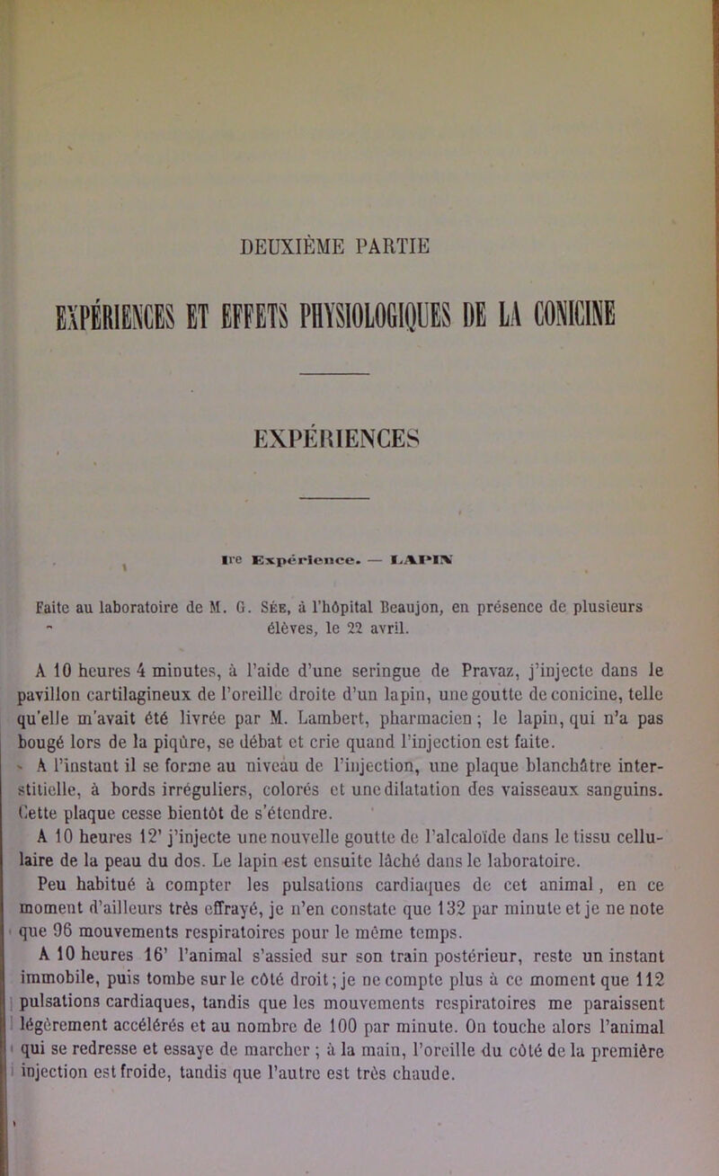 DEUXIÈME PARTIE EXPÉRIENCES ET EFFETS PHYSIOLOGIQUES DE LA «MINE EXPERIENCES ire Expérience. — I.AI*I\ Faite au laboratoire de M. G. Sée, à l’hôpital Beaujon, en présence de plusieurs - élèves, le 22 avril. À 10 heures 4 minutes, à l’aide d’une seringue de Pravaz, j’injecte dans le pavillon cartilagineux de l’oreille droite d’un lapin, une goutte deconicine, telle quelle m’avait été livrée par M. Lambert, pharmacien ; le lapiu, qui n’a pas bougé lors de la piqûre, se débat et crie quand l’injection est faite. ' À l’instant il se forme au niveau de l’injection, une plaque blanchâtre inter- stitielle, à bords irréguliers, colorés et une dilatation des vaisseaux sanguins. Cette plaque cesse bientôt de s’étendre. A 10 heures 12’ j’injecte une nouvelle goutte de l’alcaloïde dans le tissu cellu- laire de la peau du dos. Le lapin est ensuite lâché dans le laboratoire. Peu habitué à compter les pulsations cardiaques de cet animal, en ce moment d’ailleurs très effrayé, je n’en constate que 132 par minute et je ne note que 96 mouvements respiratoires pour le même temps. A 10 heures 16’ l’animal s’assied sur son train postérieur, reste un instant immobile, puis tombe sur le côté droit; je ne compte plus à ce moment que 112 pulsations cardiaques, tandis que les mouvements respiratoires me paraissent légèrement accélérés et au nombre de 100 par minute. On touche alors l’animal qui se redresse et essaye de marcher ; à la main, l’oreille du côté de la première