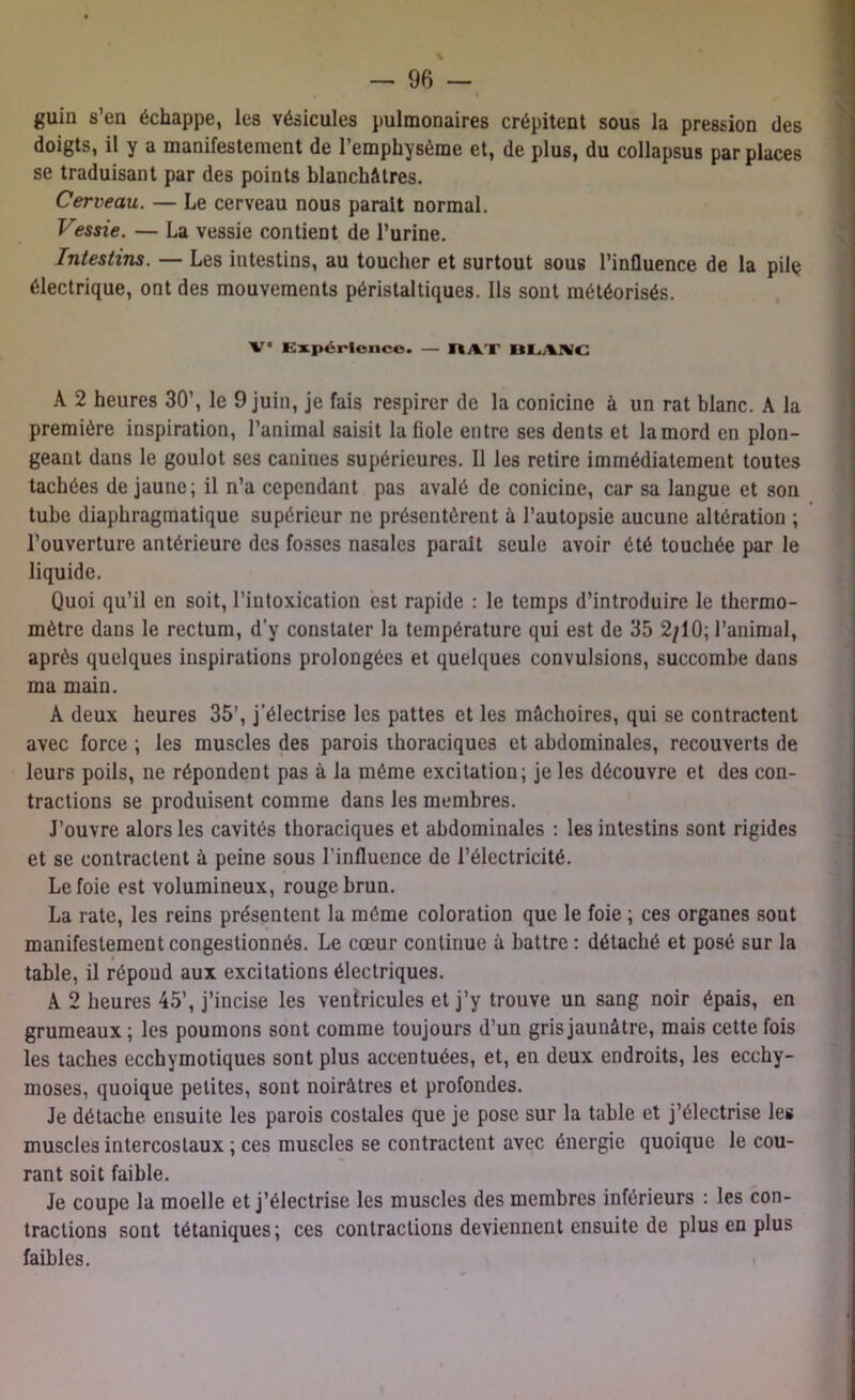 guin s en échappe, les vésicules pulmonaires crépitent sous la pression des doigts, il y a manifestement de l’emphysème et, de plus, du collapsus par places se traduisant par des points blanchâtres. Cerveau. — Le cerveau nous parait normal. Vessie. — La vessie contient de l’urine. Intestins. — Les intestins, au toucher et surtout sous l’influence de la pilç électrique, ont des mouvements péristaltiques. Ils sont météorisés. V° Expérience. — IUT BLAKC A 2 heures 30’, le 9 juin, je fais respirer de la conicine à un rat blanc. A la première inspiration, l’animal saisit la fiole entre ses dents et la mord en plon- geant dans le goulot ses canines supérieures. Il les retire immédiatement toutes tachées de jaune; il n’a cependant pas avalé de conicine, car sa langue et son tube diaphragmatique supérieur ne présentèrent à l’autopsie aucune altération ; l’ouverture antérieure des fosses nasales parait seule avoir été touchée par le liquide. Quoi qu’il en soit, l’intoxication est rapide : le temps d’introduire le thermo- mètre dans le rectum, d’y constater la température qui est de 35 2/10; l’animal, après quelques inspirations prolongées et quelques convulsions, succombe dans ma main. A deux heures 35’, j’électrise les pattes et les mâchoires, qui se contractent avec force ; les muscles des parois thoraciques et abdominales, recouverts de leurs poils, ne répondent pas à la même excitation; je les découvre et des con- tractions se produisent comme dans les membres. J’ouvre alors les cavités thoraciques et abdominales : les intestins sont rigides et se contractent à peine sous l’influence de l’électricité. Le foie est volumineux, rouge brun. La rate, les reins présentent la même coloration que le foie ; ces organes sont manifestement congestionnés. Le cœur continue à battre : détaché et posé sur la table, il répond aux excitations électriques. A 2 heures 45’, j’incise les ventricules et j’y trouve un sang noir épais, en grumeaux; les poumons sont comme toujours d’un gris jaunâtre, mais cette fois les taches ecchymotiques sont plus accentuées, et, en deux endroits, les ecchy- moses, quoique petites, sont noirâtres et profondes. Je détache ensuite les parois costales que je pose sur la table et j’électrise les muscles intercostaux ; ces muscles se contractent avec énergie quoique le cou- rant soit faible. Je coupe la moelle et j’électrise les muscles des membres inférieurs : les con- tractions sont tétaniques; ces contractions deviennent ensuite de plus en plus faibles.