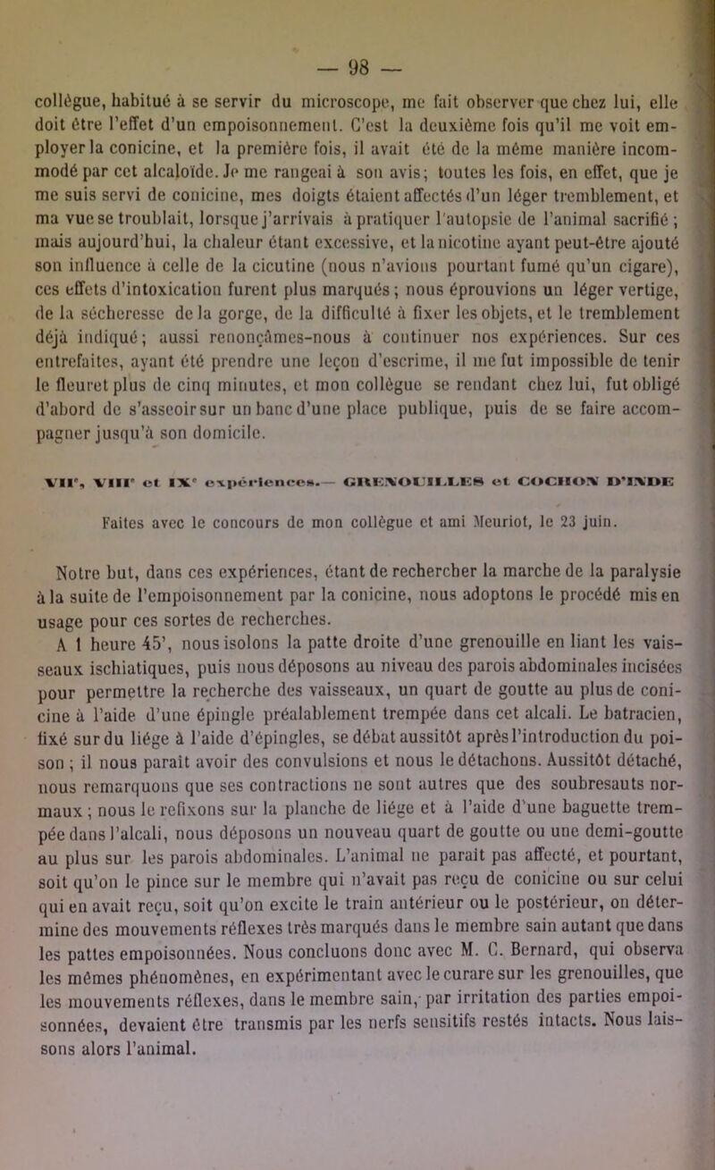 collègue, habitué à se servir du microscope, me fait observer que chez lui, elle doit être l’effet d’un empoisonnement. C’est la deuxième fois qu’il me voit em- ployer la conicine, et la première fois, il avait été de la même manière incom- modé par cet alcaloïde. Je me rangeai à son avis; toutes les fois, en effet, que je me suis servi de conicine, mes doigts étaient affectés d’un léger tremblement, et ma vue se troublait, lorsque j’arrivais à pratiquer l'autopsie de l’animal sacrifié; mais aujourd’hui, la chaleur étant excessive, et la nicotine ayant peut-être ajouté son inlluence à celle de la cicutine (nous n’avions pourtant fumé qu’un cigare), ces effets d’intoxication furent plus marqués ; nous éprouvions un léger vertige, de la sécheresse delà gorge, de la difficulté à fixer les objets, et le tremblement déjà indiqué; aussi renonçâmes-nous à continuer nos expériences. Sur ces entrefaites, ayant été prendre une leçon d’escrime, il me fut impossible de tenir le fleuret plus de cinq minutes, et mon collègue se rendant chez lui, fut obligé d’abord de s’asseoir sur un banc d’une place publique, puis de se faire accom- pagner jusqu’à son domicile. VI1% VIII' cl IX' expérience»— GRENOUILLES et COCIIOX ll’lXDE 0 Faites avec le concours de mon collègue et ami Meuriot, le 23 juin. Notre but, dans ces expériences, étant de rechercher la marche de la paralysie à la suite de l’empoisonnement par la conicine, nous adoptons le procédé mis en usage pour ces sortes de recherches. A 1 heure 45’, nous isolons la patte droite d’une grenouille en liant les vais- seaux ischiatiques, puis nous déposons au niveau des parois abdominales incisées pour permettre la recherche des vaisseaux, un quart de goutte au plus de coni- cine à l’aide d’une épingle préalablement trempée dans cet alcali. Le batracien, fixé sur du liège à l’aide d’épingles, se débat aussitôt après l’introduction du poi- son ; il nous parait avoir des convulsions et nous le détachons. Aussitôt détaché, nous remarquons que ses contractions ne sont autres que des soubresauts nor- maux ; nous le refixons sur la planche de liège et à l’aide d’une baguette trem- pée dans l’alcali, nous déposons un nouveau quart de goutte ou une demi-goutte au plus sur les parois abdominales. L’animal ne parait pas affecté, et pourtant, soit qu’on le pince sur le membre qui n’avait pas reçu de conicine ou sur celui qui en avait reçu, soit qu’on excite le train antérieur ou le postérieur, on déter- mine des mouvements réflexes très marqués dans le membre sain autant que dans les pattes empoisonnées. Nous concluons donc avec M. C. Bernard, qui observa les mêmes phénomènes, en expérimentant avec le curare sur les grenouilles, que les mouvements réflexes, dans le membre sain, par irritation des parties empoi- sonnées, devaient être transmis par les nerfs sensitifs restés intacts. Nous lais- sons alors l’animal.