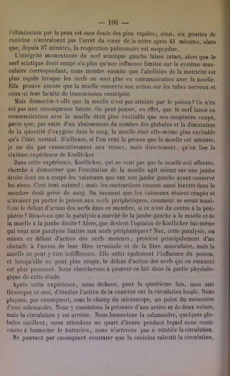 l’élimination par la peau est sans doute des plus rapides; ainsi, six gouttes de conicine n’entrainent pas l’arrêt du cœur dè la nôtre après 41 minutes, alors que, depuis 37 minutes, la respiration pulmonaire est suspendue. L’intégrité momentanée du nerf sciatique gauche laissé intact, alors que le nerf sciatique droit coupé n’a plus qu’une influence limitée sur le système mus- culaire correspondant, nous montre ensuite que l’abolition de la motricité est plus rapide lorsque les nerfs ne sont plus en communication avec la moelle. Elle prouve encore que la moelle conserve son action sur les tubes nerveux et ceux-ci leur faculté de transmission centripète. Mais démontre-t-elle que la moelle n’est pas atteinte par le poison? Ce n’en est pas une conséquence forcée. On peut penser, en effet, que le nerf laissé en communication avec la moelle était plus excitable que son congénère coupé, parce que, par suite d’un abaissement du nombre des globules et la diminution de la quantité d’oxygène dans le sang, la moelle était elle-même plus excitable qu’à l’état normal. D’ailleurs, si l'on veut la preuve que la moelle est atteinte, je ne dis pas consécutivement aux troncs, mais directement, qu’on lise la sixième expérience de Koellicker. Dans cette expérience, Koellicker, qui ne veut pas que la moelle soit affectée, cherche à démontrer que l’excitation de la moelle agit mieux sur une jambe droite dont on a coupé les vaisseaux que sur une jambe gauche ayant conservé les siens. C’est tout naturel ; mais les contractions cessent aussi bientôt dans le membre droit privé de sang. Du moment que les vaisseaux étaient coupés et n’avaient pu porter le poison aux nerfs périphériques, comment se serait mani- festé le défaut d’action des nerfs dans ce membre, si ce n’est du centre à la péri- phérie? Dira-t-on que la paralysie a marché de la jambe gauche à la moelle et de la moelle à la jambe droite? Alors, que devient l’opinion de Koellicker lui-méme qui veut une paralysie limitée aux nerfs périphériques? Non, cette paralysie, ou mieux ce défaut d’action des nerfs moteurs, provient principalement d’un obstacle à l’union de leur fibre terminale et de la libre musculaire, mais la moelle ne peut y être indifférente. Elle subit également l’influence du poison, et lorsqu’elle ne peut plus réagir, le défaut d’action des nerfs qui en émanent est plus prononcé. Nous chercherons à prouver ce fait dans la partie physiolo- gique de cette étude. < Après celte expérience, nous tâchons, pour la quatrième fois, mou ami Hénocque et moi, d’étudier l'action delà conicine sur la circulation locale. Nous plaçons, par conséquent, sous le champ du microscope, un point du mésentère d’une salamandre. Nous y constatons la présence d’une artère et de deux veines, mais la circulation y est arrêtée. Nous humectons la salamandre, quelques glo- bules oscillent; nous attendons un quart d’heure pendant lequel nous conti- nuons à humecter le batracien, nous n’arrivons pas à rétablir la circulation. Ne pouvant par conséquent constater que la conicine ralentit la circulation,