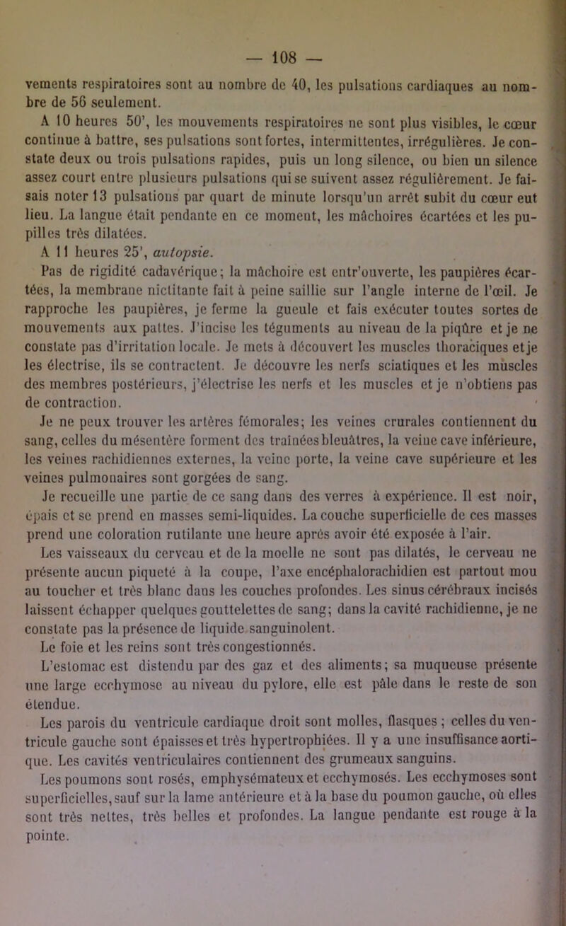 vements respiratoires sont au nombre de 40, les pulsations cardiaques au nom- bre de 56 seulement. A 10 heures 50’, les mouvements respiratoires ne sont plus visibles, le cœur continue à battre, ses pulsations sont fortes, intermittentes, irrégulières. Je con- state deux ou trois pulsations rapides, puis un long silence, ou bien un silence assez court entre plusieurs pulsations qui se suivent assez régulièrement. Je fai- sais noter 13 pulsations par quart de minute lorsqu’un arrêt subit du cœur eut lieu. La langue était pendante en ce moment, les mâchoires écartées et les pu- pilles très dilatées. A 11 heures 25’, autopsie. Pas de rigidité cadavérique; la mâchoire est entr’ouverte, les paupières écar- tées, la membrane nictitante fait à peine saillie sur l’angle interne de l’œil. Je rapproche les paupières, je ferme la gueule et fais exécuter toutes sortes de mouvements aux pattes. J’incise les téguments au niveau de la piqûre et je ne constate pas d’irritation locale. Je mets à découvert les muscles thoraciques et je les électrise, ils se contractent. Je découvre les nerfs sciatiques et les muscles des membres postérieurs, j’électrise les nerfs et les muscles et je n’obtiens pas de contraction. Je ne peux trouver les artères fémorales; les veines crurales contiennent du sang, celles du mésentère forment des traînées bleuâtres, la veine cave inférieure, les veines rachidiennes externes, la veine porte, la veine cave supérieure et les veines pulmonaires sont gorgées de sang. Je recueille une partie de ce sang dans des verres à expérience. Il est noir, épais et se prend en masses semi-liquides. La couche superficielle de ces masses prend une coloration rutilante une heure après avoir été exposée à l’air. Les vaisseaux du cerveau et de la moelle ne sont pas dilatés, le cerveau ne présente aucun piqueté à la coupe, l’axe encéphalorachidien est partout mou au toucher et très blanc dans les couches profondes. Les sinus cérébraux incisés laissent échapper quelques gouttelettes de sang; dans la cavité rachidienne, je ne constate pas la présence de liquide sanguinolent. Le foie et les reins sont très congestionnés. L’estomac est distendu par des gaz et des aliments; sa muqueuse présente une large ecchymose au niveau du pylore, elle est pâle dans le reste de son étendue. Les parois du ventricule cardiaque droit sont molles, flasques; celles du ven- tricule gauche sont épaisses et très hypertrophiées. Il y a une insuffisance aorti- que. Les cavités ventriculaires contiennent des grumeaux sanguins. Les poumons sont rosés, emphysémateux et ccchymosés. Les ecchymoses sont superficielles,sauf sur la lame antérieure et à la base du poumon gauche, où elles sont très nettes, très belles et profondes. La langue pendante est rouge a la pointe.