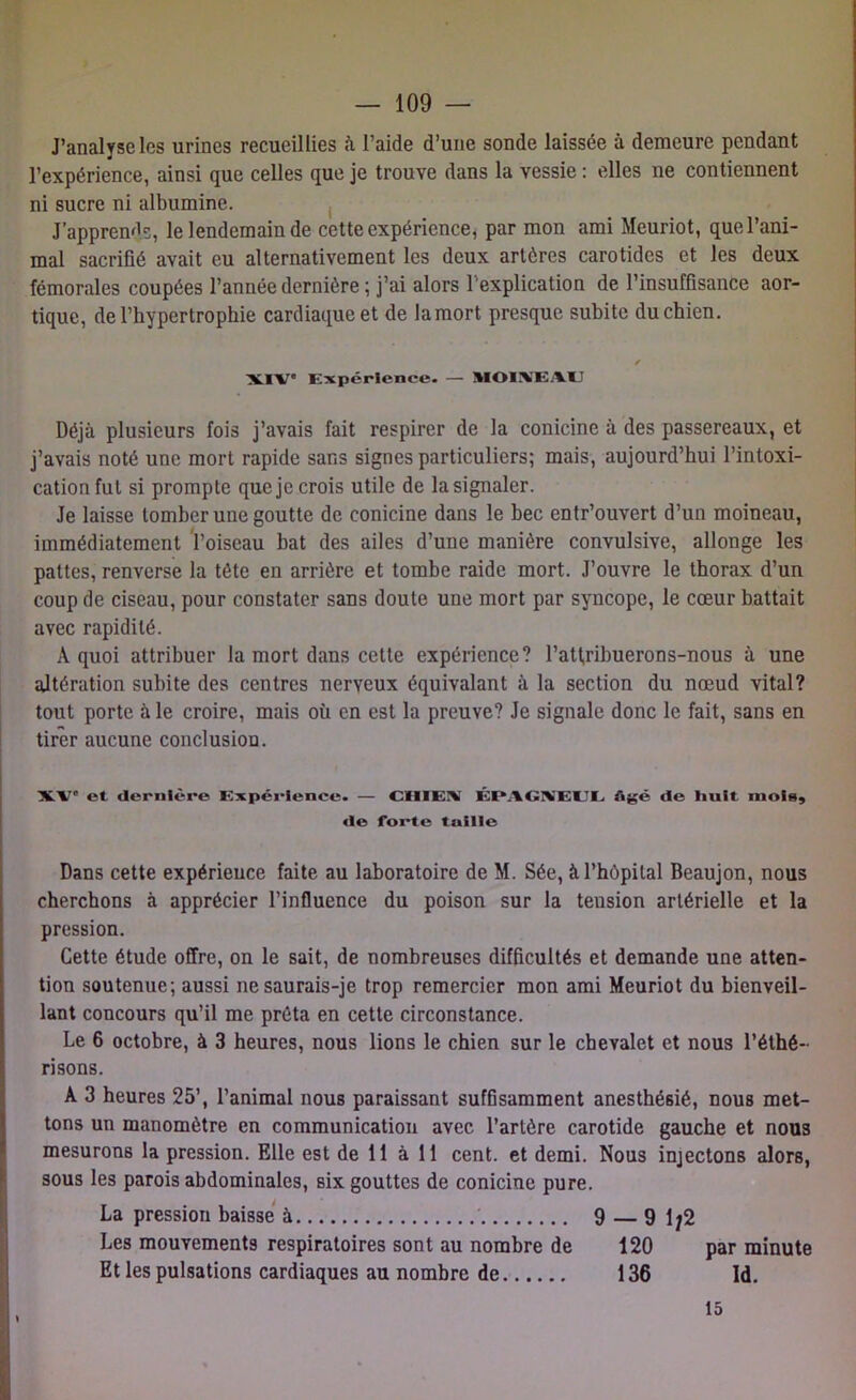 J’analyse les urines recueillies à l’aide d’une sonde laissée à demeure pendant l’expérience, ainsi que celles que je trouve dans la vessie : elles 11e contiennent ni sucre ni albumine. J’apprends, le lendemain de cette expérience, par mon ami Meuriot, que l’ani- mal sacrifié avait eu alternativement les deux artères carotides et les deux fémorales coupées l’année dernière ; j’ai alors l'explication de l’insuffisance aor- tique, de l’hypertrophie cardiaque et de la mort presque subite du chien. XIV* Expérience. — MOINEAU Déjà plusieurs fois j’avais fait respirer de la conicine à des passereaux, et j’avais noté une mort rapide sans signes particuliers; mais, aujourd’hui l’intoxi- cation fut si prompte que je crois utile de la signaler. Je laisse tomber une goutte de conicine dans le bec entr’ouvert d’un moineau, immédiatement l’oiseau bat des ailes d’une manière convulsive, allonge les pattes, renverse la tête en arrière et tombe raide mort. J’ouvre le thorax d’un coup de ciseau, pour constater sans doute une mort par syncope, le cœur battait avec rapidité. A quoi attribuer la mort dans cette expérience? l’attribuerons-nous à une altération subite des centres nerveux équivalant à la section du nœud vital? tout porte à le croire, mais où en est la preuve? Je signale donc le fait, sans en tirer aucune conclusion. XV* et dernière Expérience. — CHIEA ÉPAGNEUL âgé de huit mois, de forte tuille Dans cette expérience faite au laboratoire de M. Sée, à l’hôpital Beaujon, nous cherchons à apprécier l’influence du poison sur la tension artérielle et la pression. Cette étude offre, on le sait, de nombreuses difficultés et demande une atten- tion soutenue; aussi ne saurais-je trop remercier mon ami Meuriot du bienveil- lant concours qu’il me prêta en cette circonstance. Le 6 octobre, à 3 heures, nous lions le chien sur le chevalet et nous l’éthé- risons. À 3 heures 25’, l’animal nous paraissant suffisamment anesthésié, nous met- tons un manomètre en communication avec l’artère carotide gauche et nous mesurons la pression. Elle est de 11 à 11 cent, et demi. Nous injectons alors, sous les parois abdominales, six gouttes de conicine pure. La pression baisse à 9 — 9 Ij2 Les mouvements respiratoires sont au nombre de 120 par minute Et les pulsations cardiaques au nombre de 136 Id. 15