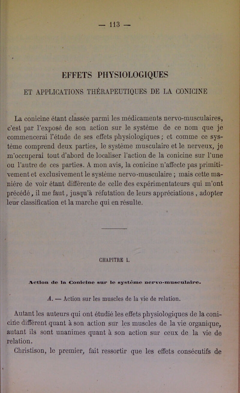 EFFETS PHYSIOLOGIQUES ET APPLICATIONS THÉRAPEUTIQUES DE LA CONICINE La conicine étant classée parmi les médicaments nervo-musculaires, c’est par l’exposé de son action sur le système de ce nom que je commencerai l’étude de ses effets physiologiques ; et comme ce sys- tème comprend deux parties, le système musculaire et le nerveux, je m’occuperai tout d’abord de localiser l’action de la conicine sur l’une ou l’autre de ces parties. A mon avis, la conicine n’affecte pas primiti- vement et exclusivement le système nervo-musculaire ; mais cette ma- nière de voir étant différente de celle des expérimentateurs qui m’ont précédé, il me faut, jusqu’à réfutation de leurs appréciations , adopter leur classification et la marche qui en résulte. chapitre l. Action de In Conicine sur le système nervo-musculaire. A. — Action sur les muscles de la vie de relation. Autant les auteurs qui ont étudié les effets physiologiques de la coni- cirie diffèrent quant à son action sur les muscles de la vie organique, autant ils sont unanimes quant à son action sur ceux de la vie de relation. Ghristison, le premier, fait ressortir que les effets consécutifs de »