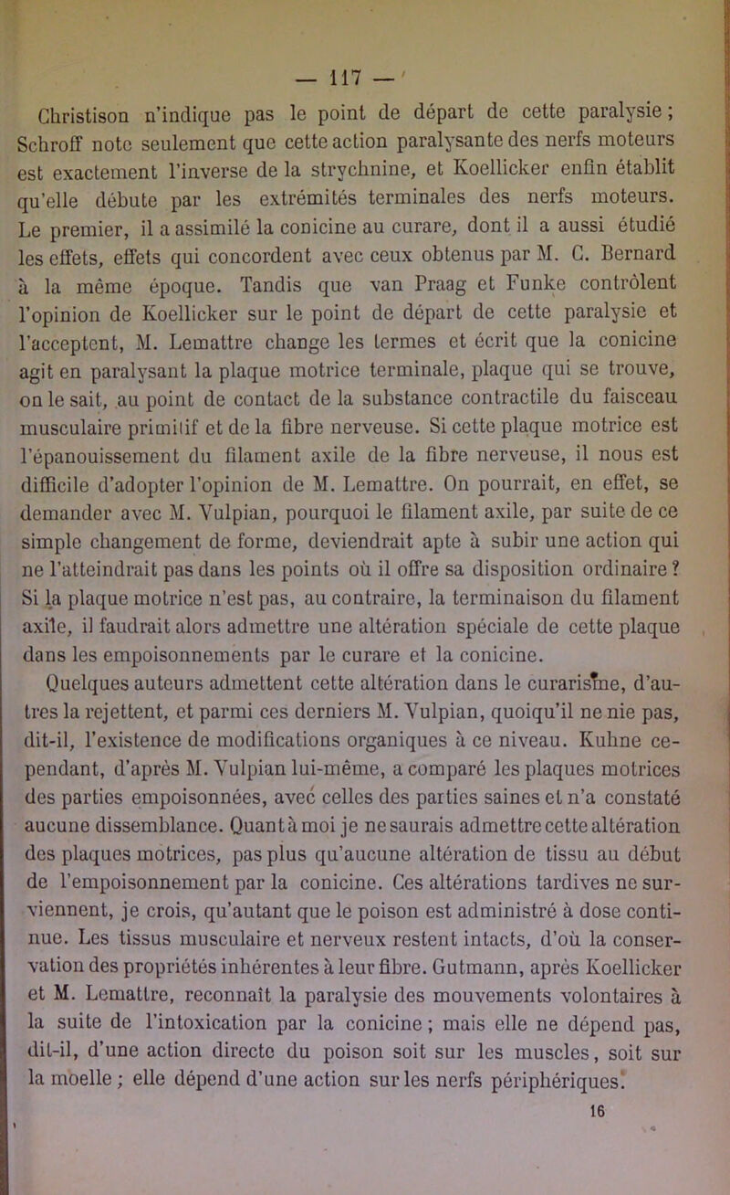 Christison n’indique pas le point de départ de cette paralysie; Schroff note seulement que cette action paralysante des nerfs moteurs est exactement l’inverse de la strychnine, et Koellicker enfin établit qu’elle débute par les extrémités terminales des nerfs moteurs. Le premier, il a assimilé la conicine au curare, dont il a aussi étudié les effets, effets qui concordent avec ceux obtenus par M. G. Bernard à la même époque. Tandis que van Praag et Funke contrôlent l’opinion de Koellicker sur le point de départ de cette paralysie et l’acceptent, M. Lemattre change les termes et écrit que la conicine agit en paralysant la plaque motrice terminale, plaque qui se trouve, on le sait, au point de contact delà substance contractile du faisceau musculaire primitif et de la fibre nerveuse. Si cette plaque motrice est l’épanouissement du filament axile de la fibre nerveuse, il nous est difficile d’adopter l’opinion de M. Lemattre. On pourrait, en effet, se demander avec M. Vulpian, pourquoi le filament axile, par suite de ce simple changement de forme, deviendrait apte à subir une action qui ne l’atteindrait pas dans les points où il offre sa disposition ordinaire ? Si la plaque motrice n’est pas, au contraire, la terminaison du filament axile, il faudrait alors admettre une altération spéciale de cette plaque dans les empoisonnements par le curare et la conicine. Quelques auteurs admettent cette altération dans le curarisîne, d’au- tres la rejettent, et parmi ces derniers M. Vulpian, quoiqu’il ne nie pas, dit-il, l’existence de modifications organiques à ce niveau. Kuhne ce- pendant, d’après M. Vulpian lui-même, a comparé les plaques motrices des parties empoisonnées, avec celles des parties saines et n’a constaté aucune dissemblance. Quantàmoi je nesaurais admettre cette altération des plaques motrices, pas plus qu’aucune altération de tissu au début de l’empoisonnement par la conicine. Ces altérations tardives ne sur- viennent, je crois, qu’autant que le poison est administré à dose conti- nue. Les tissus musculaire et nerveux restent intacts, d’où la conser- vation des propriétés inhérentes à leur fibre. Gutmann, après Koellicker et M. Lemattre, reconnaît la paralysie des mouvements volontaires à la suite de l’intoxication par la conicine ; mais elle ne dépend pas, dit-il, d’une action directe du poison soit sur les muscles, soit sur la moelle ; elle dépend d’une action sur les nerfs périphériquesi 16