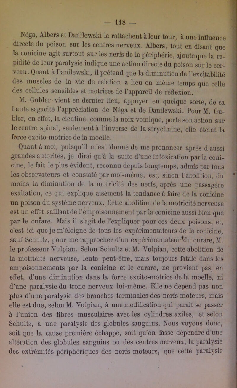 ?scgQ, Albcrs et Danilewski la rattachent à leur tour, à une inlluence directe du poison sur les centres nerveux. Albers, tout en disant que la conicine agit surtout sur les nerfs de la périphérie, ajoute que la ra- pidité de leur paralysie indique une action directe du poison sur le cer- veau. Quant à Danilewski, il prétend que la diminution de l’excitabilité des muscles de la vio de relation a lieu en même temps que celle des cellules sensibles et motrices de l’appareil de réflexion. M. Gubler-vient en dernier lieu, appuyer en quelque sorte, de sa haute sagacité l’appréciation de Néga et de Danilewski. Pour M. Gu- bler, en effet, la cicutine, comme la noix vomique, porte son action sur le centre spinal, seulement à l’inverse de la strychnine, elle éteint la force excito-motrice de la moelle. Quant à moi, puisqu'il m’est donné de me prononcer après d’aussi grandes autorités, je dirai qu’à la suite d’une intoxication parla coni- cine, le fait le plus évident, reconnu depuis longtemps, admis par (ous les observateurs et constaté par moi-môme, est, sinon l’abolition, du moins la diminution de la motricité des nerfs, après une passagère exaltation, ce qui explique aisément la tendance à faire de la conicine un poison du système nerveux. Cette abolition de la motricité nerveuse est un effet saillant de l’empoisonnement par la conicine aussi bien que par le curare. Mais il s’agit de P expliquer pour ces deux poisons, et. c’est ici que je m’éloigne de tous les expérimentateurs de la conicine, sauf Schultz, pour me rapprocher d’un expérimentateurfdu curare, M. le professeur Yulpian. Selon Schultz et M. Vulpian, cette abolition de la motricité nerveuse, lente peut-être, mais toujours fatale dans les empoisonnements par la conicine et le curare, ne provient pas, en effet, d’une diminution dans la force excito-motrice de la moelle, ni d’une paralysie du tronc nerveux lui-même. Elle ne dépend pas non plus d’une paralysie des branches terminales des nerfs moteurs, mais elle est due, selon M. Vulpian, à une modification qui paraît se passer à l’union des fibres musculaires avec les cylindres axiles, et selon Schultz, à une paralysie des globules sanguins. Nous voyons donc, soit que la cause première échappe, soit qu’on fasse dépendre d’une altération des globules sanguins ou des centres nerveux, la paralysie des extrémités périphériques des nerfs moteurs, que cette paralysie