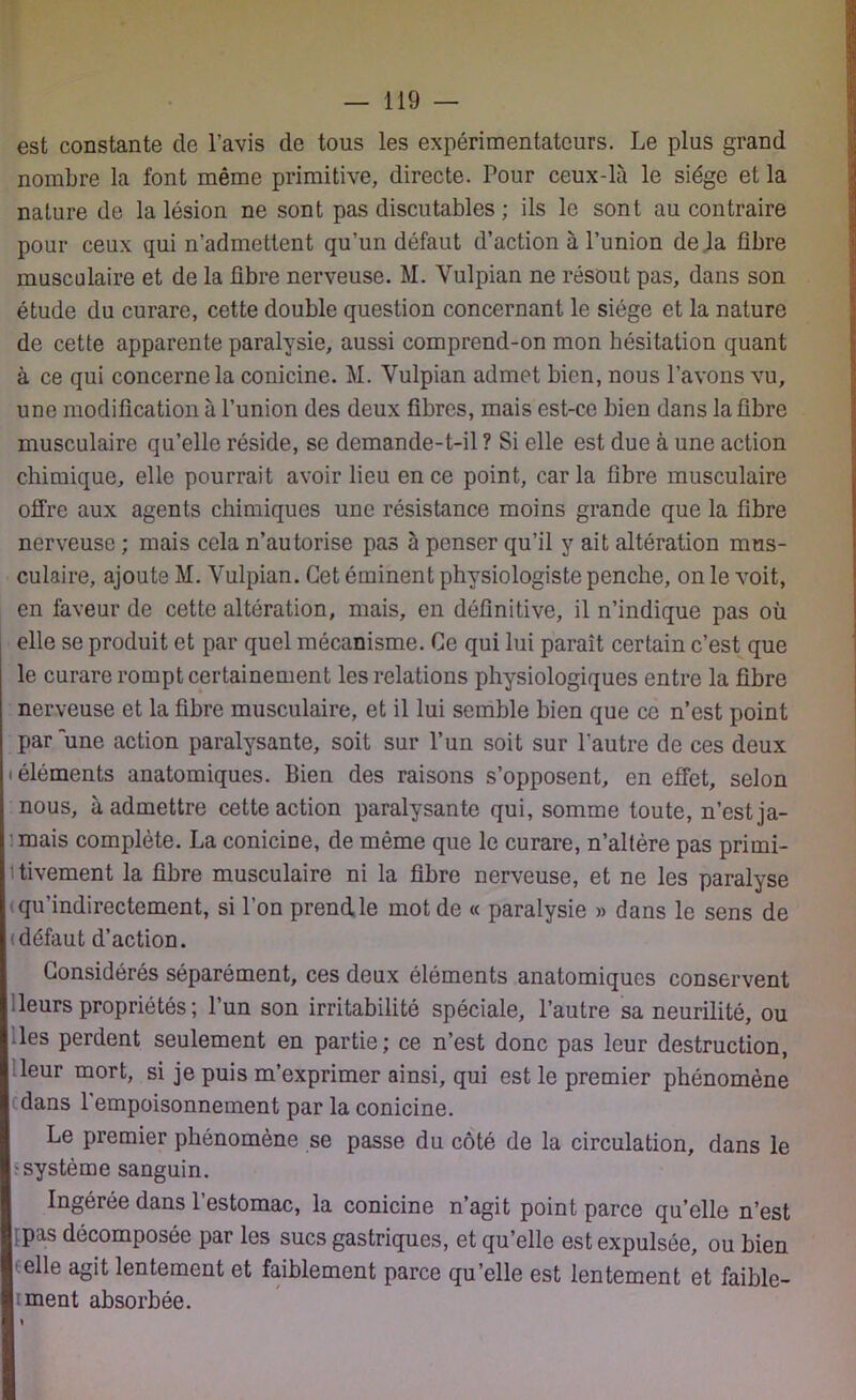 est constante de l’avis de tous les expérimentateurs. Le plus grand nombre la font même primitive, directe. Pour ceux-là le siège et la nature de la lésion ne sont pas discutables ; ils le sont au contraire pour ceux qui n’admettent qu’un défaut d’action à l’union de .la fibre musculaire et de la fibre nerveuse. M. Yulpian ne résout pas, dans son étude du curare, cette double question concernant le siège et la nature de cette apparente paralysie, aussi comprend-on mon hésitation quant à ce qui concerne la conicine. M. Vulpian admet bien, nous l’avons vu, une modification à l’union des deux fibres, mais est-ce bien dans la fibre musculaire qu’elle réside, se demande-t-il ? Si elle est due à une action chimique, elle pourrait avoir lieu en ce point, caria fibre musculaire offre aux agents chimiques une résistance moins grande que la fibre nerveuse ; mais cela n’autorise pas à penser qu’il y ait altération mus- culaire, ajoute M. Yulpian. Cet éminent physiologiste penche, on le voit, en faveur de cette altération, mais, en définitive, il n’indique pas où elle se produit et par quel mécanisme. Ce qui lui paraît certain c’est que le curare rompt certainement les relations physiologiques entre la fibre nerveuse et la fibre musculaire, et il lui semble bien que ce n’est point par une action paralysante, soit sur l’un soit sur l'autre de ces deux i éléments anatomiques. Bien des raisons s’opposent, en effet, selon nous, à admettre cette action paralysante qui, somme toute, n’est ja- mais complète. La conicme, de même que le curare, n’altère pas primi- tivement la fibre musculaire ni la fibre nerveuse, et ne les paralyse qu'indirectement, si l’on prend le mot de « paralysie » dans le sens de (défaut d’action. Considérés séparément, ces deux éléments anatomiques conservent leurs propriétés ; l’un son irritabilité spéciale, l’autre sa neurilité, ou les perdent seulement en partie; ce n’est donc pas leur destruction, leur mort, si je puis m’exprimer ainsi, qui est le premier phénomène dans 1 empoisonnement par la conicine. Le premier phénomène se passe du côté de la circulation, dans le ■système sanguin. Ingérée dans l’estomac, la conicine n’agit point parce quelle n’est pas décomposée par les sucs gastriques, et qu’elle est expulsée, ou bien elle agit lentement et faiblement parce qu’elle est lentement et faible- ment absorbée. »