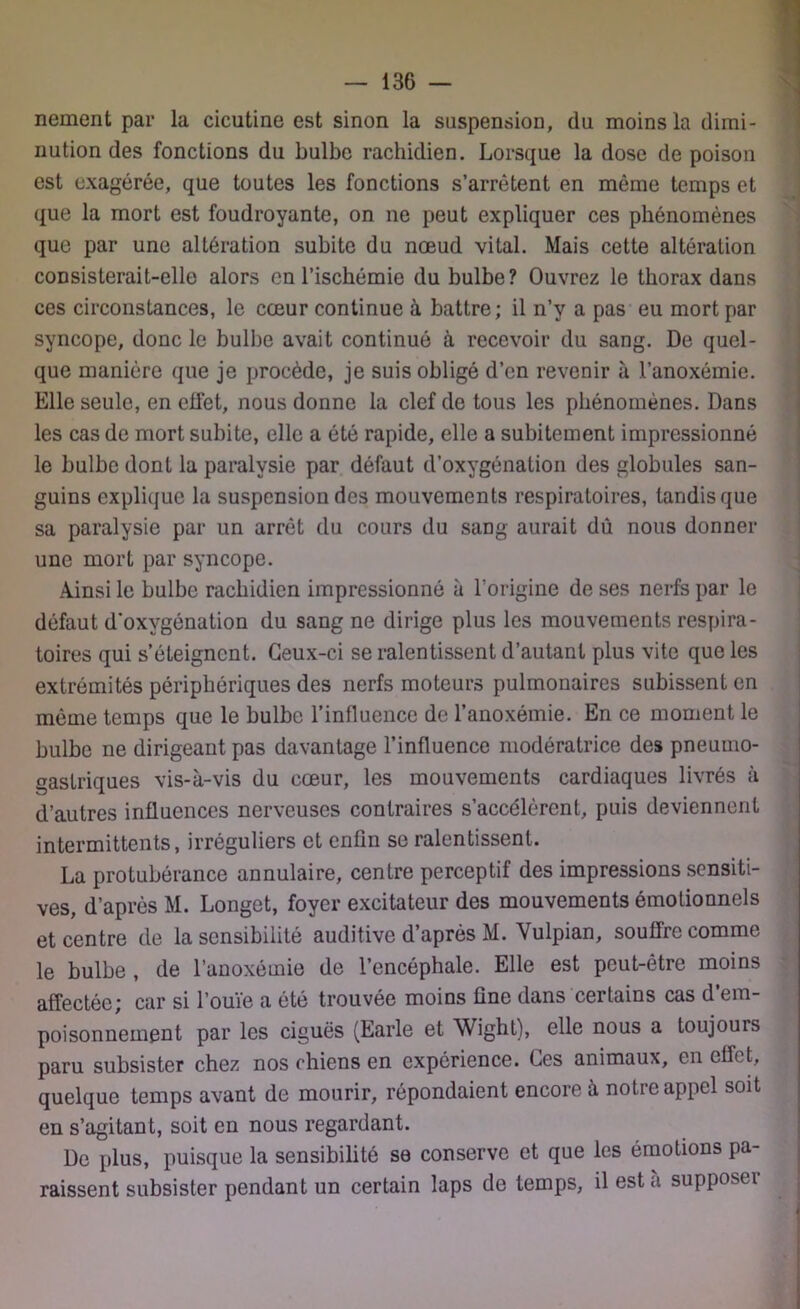 nernent par la cicutine est sinon la suspension, du moins la dimi- nution des fonctions du bulbe rachidien. Lorsque la dose de poison est exagérée, que toutes les fonctions s’arrêtent en môme temps et que la mort est foudroyante, on ne peut expliquer ces phénomènes que par une altération subite du nœud vital. Mais cette altération consisterait-elle alors en l’ischémie du bulbe? Ouvrez le thorax dans ces circonstances, le cœur continue à battre; il n’y a pas eu mort par syncope, donc le bulbe avait continué à recevoir du sang. De quel- que manière que je procède, je suis obligé d’en revenir à l’anoxémie. Elle seule, en effet, nous donne la clef de tous les phénomènes. Dans les cas de mort subite, elle a été rapide, elle a subitement impressionné le bulbe dont la paralysie par défaut d’oxygénation des globules san- guins explique la suspension des mouvements respiratoires, tandis que sa paralysie par un arrêt du cours du sang aurait dû nous donner une mort par syncope. Ainsi le bulbe rachidien impressionné à l’origine de ses nerfs par le défaut d'oxygénation du sang ne dirige plus les mouvements respira- toires qui s’éteignent. Ceux-ci se ralentissent d’autant plus vite que les extrémités périphériques des nerfs moteurs pulmonaires subissent en môme temps que le bulbe l’influence de l’anoxémie. En ce moment le bulbe ne dirigeant pas davantage l’influence modératrice des pneumo- gastriques vis-à-vis du cœur, les mouvements cardiaques livrés à d’autres influences nerveuses contraires s’accélèrent, puis deviennent intermittents, irréguliers et enfin se ralentissent. La protubérance annulaire, centre perceptif des impressions sensiti- ves, d’après M. Longet, foyer excitateur des mouvements émotionnels et centre de la sensibilité auditive d’après M. Vulpian, souffre comme le bulbe , de l’anoxémie de l’encéphale. Elle est peut-être moins affectée; car si l’ouïe a été trouvée moins fine dans certains cas d’em- poisonnement par les ciguës (Earle et Wight), elle nous a toujours paru subsister chez nos chiens en expérience. Ces animaux, en effet, quelque temps avant de mourir, répondaient encore à notre appel soit en s’agitant, soit en nous regardant. De plus, puisque la sensibilité se conserve et que les émotions pa- raissent subsister pendant un certain laps de temps, il est a supposeï j