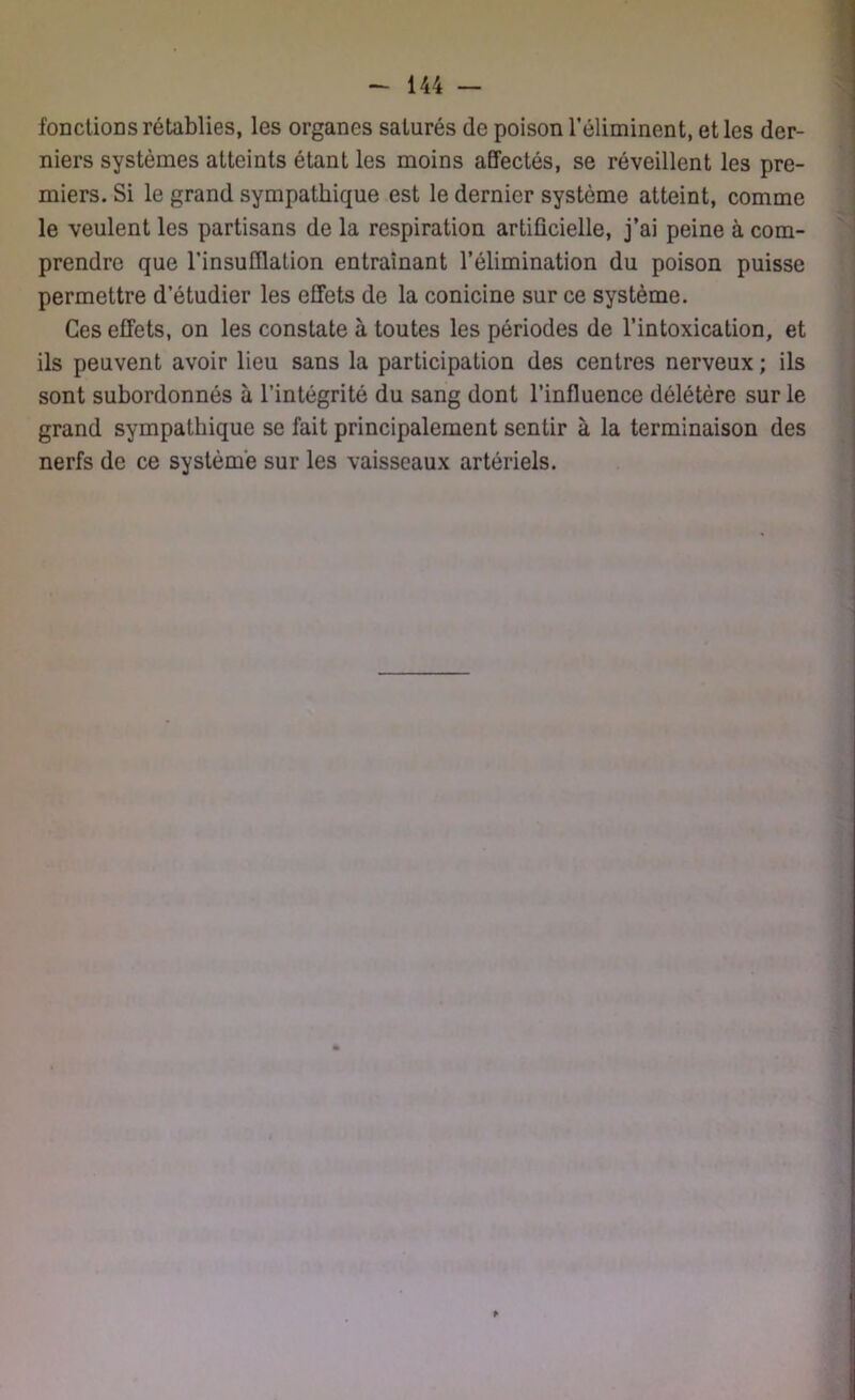 fonctions rétablies, les organes saturés de poison l’éliminent, et les der- niers systèmes atteints étant les moins affectés, se réveillent les pre- miers. Si le grand sympathique est le dernier système atteint, comme le veulent les partisans de la respiration artificielle, j’ai peine à com- prendre que l'insufflation entraînant l’élimination du poison puisse permettre d’étudier les effets de la conicine sur ce système. Ces effets, on les constate à toutes les périodes de l’intoxication, et ils peuvent avoir lieu sans la participation des centres nerveux ; ils sont subordonnés à l’intégrité du sang dont l’influence délétère sur le grand sympathique se fait principalement sentir à la terminaison des nerfs de ce système sur les vaisseaux artériels. *