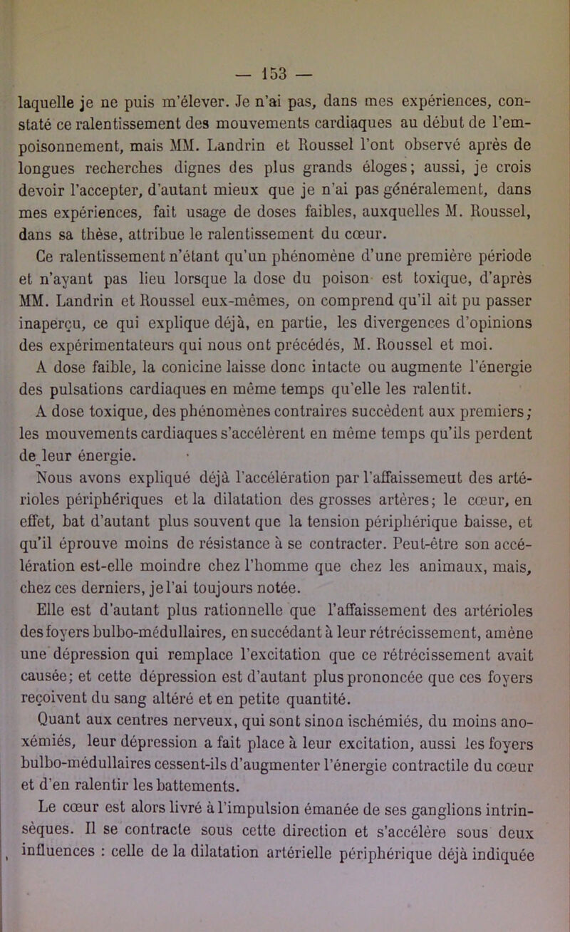 laquelle je ne puis m’élever. Je n’ai pas, dans mes expériences, con- staté ce ralentissement des mouvements cardiaques au début de l’em- poisonnement, mais MM. Landrin et Roussel l’ont observé après de longues recherches dignes des plus grands éloges; aussi, je crois devoir l’accepter, d’autant mieux que je n’ai pas généralement, dans mes expériences, fait usage de doses faibles, auxquelles M. Roussel, dans sa thèse, attribue le ralentissement du cœur. Ce ralentissement n’étant qu’un phénomène d’une première période et n’ayant pas lieu lorsque la dose du poison est toxique, d’après MM. Landrin et Roussel eux-mêmes, on comprend qu’il ait pu passer inaperçu, ce qui explique déjà, en partie, les divergences d’opinions des expérimentateurs qui nous ont précédés, M. Roussel et moi. A dose faible, la conicine laisse donc intacte ou augmente l’énergie des pulsations cardiaques en même temps qu’elle les ralentit. A dose toxique, des phénomènes contraires succèdent aux premiers; les mouvements cardiaques s’accélèrent en même temps qu’ils perdent de leur énergie. Nous avons expliqué déjà l’accélération par l’affaissement des arté- rioles périphériques et la dilatation des grosses artères; le cœur, en effet, bat d’autant plus souvent que la tension périphérique baisse, et qu’il éprouve moins de résistance à se contracter. Peut-être son accé- lération est-elle moindre chez l’homme que chez les animaux, mais, chez ces derniers, je l’ai toujours notée. Elle est d’autant plus rationnelle que l’affaissement des artérioles des foyers bulbo-médullaires, en succédant à leur rétrécissement, amène une dépression qui remplace l’excitation que ce rétrécissement avait causée; et cette dépression est d’autant plus prononcée que ces foyers reçoivent du sang altéré et en petite quantité. Quant aux centres nerveux, qui sont sinon ischémiés, du moins ano- xémiés, leur dépression a fait place à leur excitation, aussi les foyers bulbo-médullaires cessent-ils d’augmenter l’énergie contractile du cœur et d’en ralentir les battements. Le cœur est alors livré à l’impulsion émanée de ses ganglions intrin- sèques. Il se contracte sous cette direction et s’accélère sous deux , influences : celle de la dilatation artérielle périphérique déjà indiquée