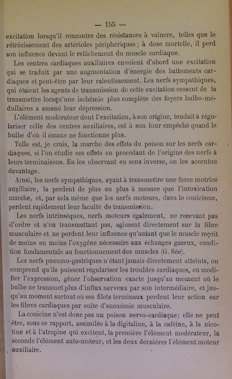 excitation lorsqu’il rencontre des résistances a vaincre, telles que le rétrécissement des artérioles périphériques ; à dose mortelle, il perd son influence devant le relâchement du muscle cardiaque. Les centres cardiaques auxiliaires envoient d’abord une excitation qui se traduit par une augmentation d’énergie des battements car- diaques et peut-être par leur ralentissement. Les nerfs sympathiques, qui étaient les agents de transmission de cette excitation cessent de la transmettre lorsqu’une ischémie plus complète des foyers bulbo-mé- dullaires a amené leur dépression. L’élément modérateur dont l’excitation, à son origine, tendait à régu- lariser celle des centres auxiliaires, est à son tour empêché quand le bulbe d’où il émane ne fonctionne plus. Telle est, je crois, la marche des effets du poison sur les nerfs car- diaques, si l’on étudie ces effets en procédant de l’origine des nerfs à leurs terminaisons. En les observant en sens inverse, on les accentue davantage. Ainsi, les nerfs sympathiques, ayant à transmettre une force motrice auxiliaire, la perdent de plus en plus à mesure que l’intoxication marche, et, par cela même que les nerfs moteurs, dans le conicisme, perdent rapidement leur faculté de transmission. Les nerfs intrinsèques, nerfs moteurs également, ne recevant pas d’ordre et n’en transmettant pas, agissent directement sur la fibre musculaire et ne perdent leur influence qu’autant que le muscle reçoit de moins en moins l’oxygène nécessaire aux échanges gazeux, condi- tion fondamentale au fonctionnement des muscles (G. Sée). Les nerfs pneumo-gastriques n’étant jamais directement atteints, on comprend qu’ils puissent régulariser les troubles cardiaques, en modi- fier l’expression, gêner l’observation exacte jusqu’au moment où le bulbe ne transmet plus d’influx nerveux par son intermédiaire, et jus- qu’au moment surtout où ses filets terminaux perdent leur action sur les fibres cardiaques par suite d’anoxémie musculaire. La conicine n’est donc pas un poison nervo-cardiaque; elle ne peut être, sous ce rapport, assimilée à la digitaline, à la caféine, à la nico- tine et à l’atropine qui excitent, la première l’élément modérateur, la seconde l’élément auto-moteur, et les deux dernières Y élément moteur v!, auxiliaire.