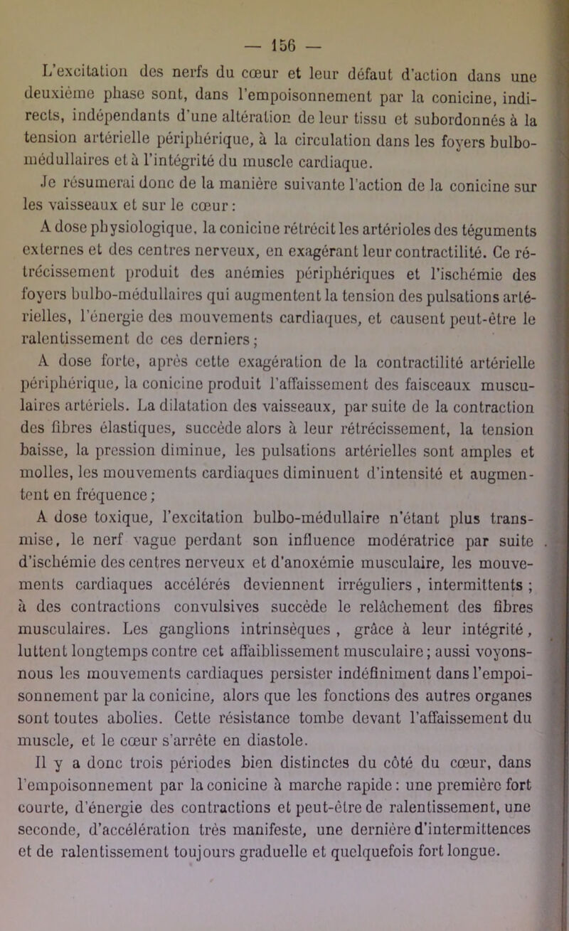 L excitation des nerts du coeur et leur défaut d’action dans une deuxième phase sont, dans 1 empoisonnement par la conicine, indi- rects, indépendants d'une altération de leur tissu et subordonnés à la tension artérielle périphérique, à la circulation dans les foyers bulbo- médullaires et à l’intégrité du muscle cardiaque. Je résumerai donc de la manière suivante l’action de la conicine sur les vaisseaux et sur le cœur : A dose physiologique, la conicine rétrécit les artérioles des téguments externes et des centres nerveux, en exagérant leur contractilité. Ce ré- trécissement produit des anémies périphériques et l’ischémie des foyers bulbo-médullaires qui augmentent la tension des pulsations arté- rielles, l’énergie des mouvements cardiaques, et causent peut-être le ralentissement de ces derniers ; A dose forte, après cette exagération de la contractilité artérielle périphérique, la conicine produit l’affaissement des faisceaux muscu- laires artériels. La dilatation des vaisseaux, par suite de la contraction des fibres élastiques, succède alors à leur rétrécissement, la tension baisse, la pression diminue, les pulsations artérielles sont amples et molles, les mouvements cardiaques diminuent d’intensité et augmen- tent en fréquence ; A dose toxique, l’excitation bulbo-médullaire n’étant plus trans- mise, le nerf vague perdant son influence modératrice par suite d’ischémie des centres nerveux et d’anoxémie musculaire, les mouve- ments cardiaques accélérés deviennent irréguliers , intermittents ; à des contractions convulsives succède le relâchement des fibres musculaires. Les ganglions intrinsèques , grâce à leur intégrité, luttent longtemps contre cet affaiblissement musculaire; aussi voyons- nous les mouvements cardiaques persister indéfiniment dans l’empoi- sonnement par la conicine, alors que les fonctions des autres organes sont toutes abolies. Cette résistance tombe devant l’affaissement du muscle, et le cœur s’arrête en diastole. Il y a donc trois périodes bien distinctes du côté du cœur, dans l’empoisonnement par la conicine à marche rapide: une première fort courte, d energie des contractions et peut-être de ralentissement, une seconde, d’accélération très manifeste, une dernière d’intermittences et de ralentissement toujours graduelle et quelquefois fort longue.