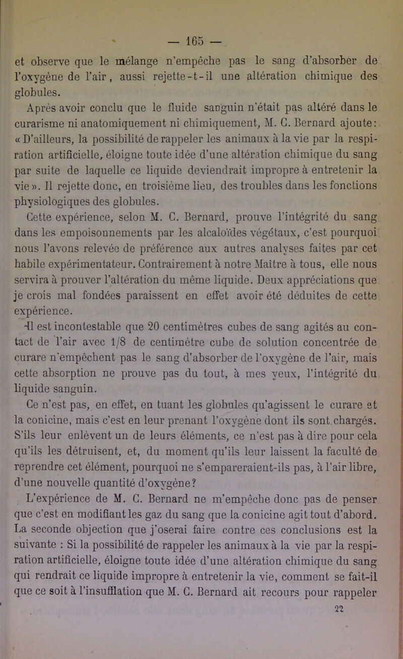 et observe que le mélange n’empêche pas le sang d’absorber de l’oxygène de l’air, aussi rejette-t-il une altération chimique des globules. Après avoir conclu que le fluide saDguin n’était pas altéré dans le curarisme ni anatomiquement ni chimiquement, M. G. Bernard ajoute: « D’ailleurs, la possibilité de rappeler les animaux à la vie par la respi- ration artificielle, éloigne toute idée d’une altération chimique du sang par suite de laquelle ce liquide deviendrait impropre à entretenir la vie». Il rejette donc, en troisième lieu, des troubles dans les fonctions physiologiques des globules. Cette expérience, selon M. G. Bernard, prouve l’intégrité du sang dans les empoisonnements par les alcaloïdes végétaux, c’est pourquoi nous l’avons relevée de préférence aux autres analyses faites par cet habile expérimentateur. Contrairement à notre Maître à tous, elle nous servira à prouver l’altération du môme liquide. Deux appréciations que je crois mal fondées paraissent en effet avoir été déduites de cette expérience. dl est incontestable que 20 centimètres cubes de sang agités au con- tact de l’air avec 1/8 de centimètre cube de solution concentrée de curare n'empêchent pas le sang d’absorber de l’oxygène de l’air, mais cette absorption ne prouve pas du tout, à mes yeux, l’intégrité du liquide sanguin. Ce n’est pas, en effet, en tuant les globules qu’agissent le curare et la conicine, mais c’est en leur prenant l’oxygène dont ils sont chargés. S’ils leur enlèvent un de leurs éléments, ce n’est pas à dire pour cela qu’ils les détruisent, et, du moment qu’ils leur laissent la faculté de reprendre cet élément, pourquoi ne s’empareraient-ils pas, à l’air libre, d’une nouvelle quantité d’oxygène? L’expérience de M. C. Bernard ne m’empêche donc pas de penser que c’est en modifiant les gaz du sang que la conicine agit tout d’abord. La seconde objection que j’oserai faire contre ces conclusions est la suivante : Si la possibilité de rappeler les animaux à la vie par la respi- ration artificielle, éloigne toute idée d’une altération chimique du sang qui rendrait ce liquide impropre à entretenir la vie, comment se fait-il que ce soit à l’insufflation que M. C. Bernard ait recours pour rappeler 22