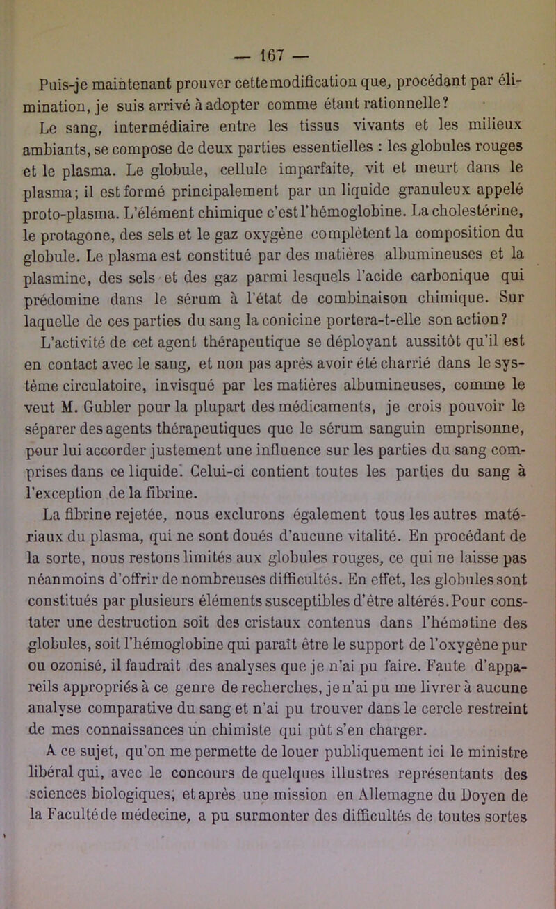 Puis-je maintenant prouver cette modification que, procédant par éli- mination, je suis arrivé à adopter comme étant rationnelle? Le sang, intermédiaire entre les tissus vivants et les milieux ambiants, se compose de deux parties essentielles : les globules rouges et le plasma. Le globule, cellule imparfaite, vit et meurt dans le plasma; il est formé principalement par un liquide granuleux appelé proto-plasma. L’élément chimique c’est l’hémoglobine. La cholestérine, le protagone, des sels et le gaz oxygène complètent la composition du globule. Le plasma est constitué par des matières albumineuses et la plasmine, des sels et des gaz parmi lesquels l’acide carbonique qui prédomine dans le sérum à l’état de combinaison chimique. Sur laquelle de ces parties du sang la conicine portera-t-elle son action ? L’activité de cet agent thérapeutique se déployant aussitôt qu’il est en contact avec le sang, et non pas après avoir été charrié dans le sys- tème circulatoire, invisqué par les matières albumineuses, comme le veut M. Gubler pour la plupart des médicaments, je crois pouvoir le séparer des agents thérapeutiques que le sérum sanguin emprisonne, pour lui accorder justement une influence sur les parties du sang com- prises dans ce liquide. Celui-ci contient toutes les parties du sang à l’exception de la fibrine. La fibrine rejetée, nous exclurons également tous les autres maté- riaux du plasma, qui ne sont doués d’aucune vitalité. En procédant de la sorte, nous restons limités aux globules rouges, ce qui ne laisse pas néanmoins d’offrir de nombreuses difficultés. En effet, les globules sont constitués par plusieurs éléments susceptibles d’être altérés. Pour cons- tater une destruction soit des cristaux contenus dans l’hém3tine des globules, soit l’hémoglobine qui paraît être le support de l’oxygène pur ou ozonisé, il faudrait des analyses que je n’ai pu faire. Faute d’appa- reils appropriés à ce genre de recherches, je n’ai pu me livrer à aucune analyse comparative du sang et n’ai pu trouver dans le cercle restreint de mes connaissances un chimiste qui pût s’en charger. A ce sujet, qu’on me permette de louer publiquement ici le ministre libéral qui, avec le concours de quelques illustres représentants des sciences biologiques, et après une mission en Allemagne du Doyen de la Faculté de médecine, a pu surmonter des difficultés de toutes sortes