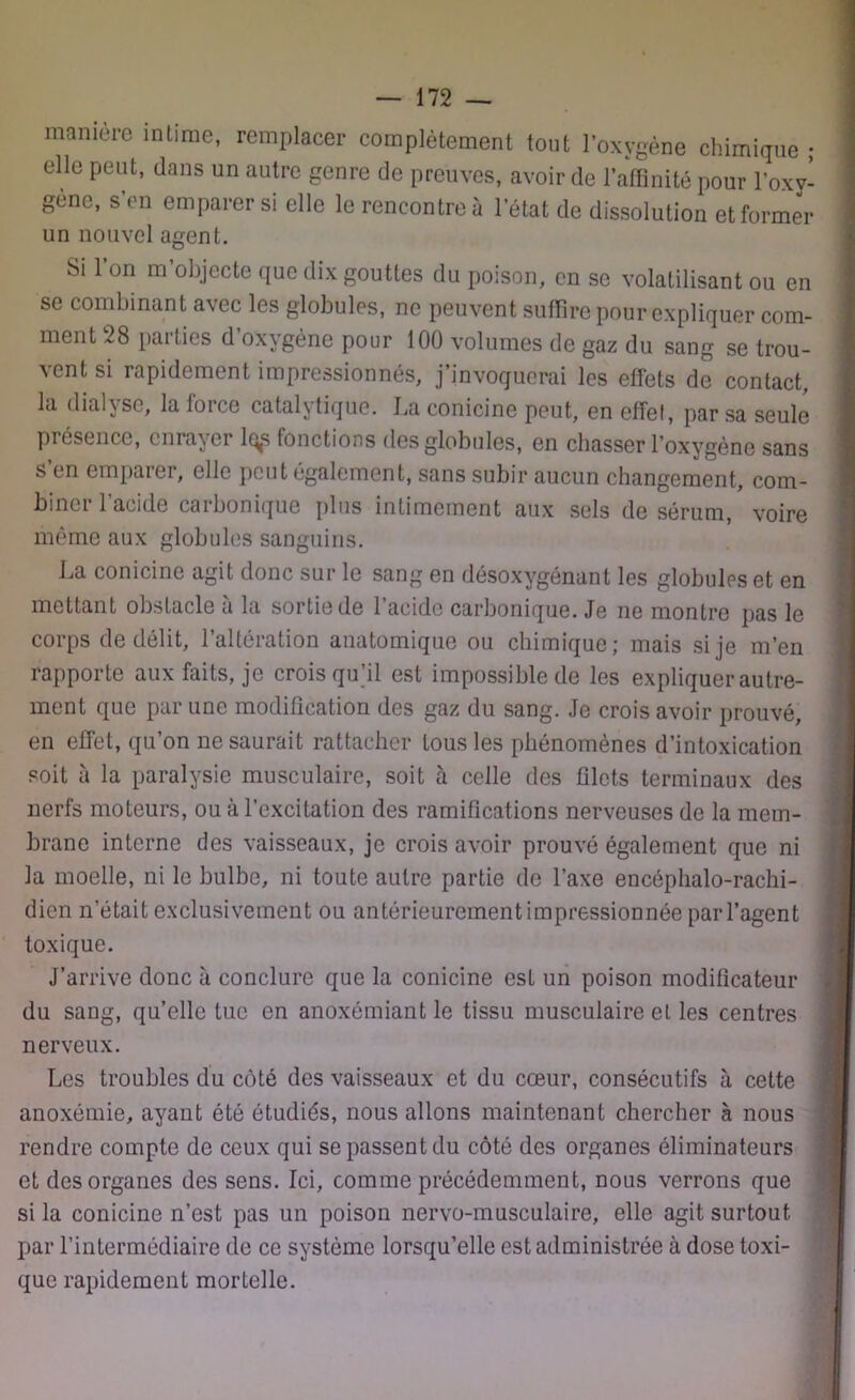 manière intime, remplacer complètement tout l’oxygène chimique ; elle peut, dans un autre genre de preuves, avoir de l’affinité pour l’oxy- gène, s’en emparer si elle le rencontre à l’état de dissolution et former un nouvel agent. Si l’on m’objecte que dix gouttes du poison, en se volatilisant ou en se combinant avec les globules, ne peuvent suffire pour expliquer com- ment 28 parties d’oxvgène pour 100 volumes de gaz du sang se trou- vent si rapidement impressionnés, j’invoquerai les effets de contact, la dialyse, la force catalytique. La conicine peut, en effet, par sa seule présence, enrayer lqp fonctions des globules, en chasser l’oxygène sans s’en emparer, elle peut également, sans subir aucun changement, com- bine! 1 acide carbonique plus intimement aux sels de sérum, voire même aux globules sanguins. La conicine agit donc sur le sang en désoxygénant les globules et en mettant obstacle à la sortie de l’acide carbonique. Je ne montre pas le corps de délit, l’altération anatomique ou chimique; mais si je m’en rapporte aux faits, je crois qu’il est impossible de les expliquer autre- ment que par une modification des gaz du sang. Je crois avoir prouvé, en effet, qu’on ne saurait rattacher tous les phénomènes d’intoxication soit à la paralysie musculaire, soit à celle des filets terminaux des nerfs moteurs, ou à l’excitation des ramifications nerveuses de la mem- brane interne des vaisseaux, je crois avoir prouvé également que ni la moelle, ni le bulbe, ni toute autre partie de l’axe encôphalo-rachi- dicn n’était exclusivement ou antérieurement impressionnée par l’agent toxique. J’arrive donc à conclure que la conicine esL un poison modificateur du sang, qu’elle tue en anoxémiant le tissu musculaire et les centres nerveux. Les troubles du côté des vaisseaux et du cœur, consécutifs à cette anoxémie, ayant été étudiés, nous allons maintenant chercher à nous rendre compte de ceux qui se passent du côté des organes éliminateurs et des organes des sens. Ici, comme précédemment, nous verrons que si la conicine n’est pas un poison nervo-musculaire, elle agit surtout par l’intermédiaire de ce système lorsqu’elle est administrée à dose toxi- que rapidement mortelle.