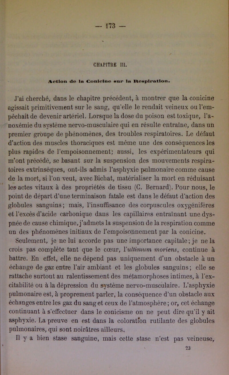 CHAPITRE IIL. Action (le ln Coniclne »ur ln Itesplrntlon. J’ai cherché, dans le chapitre précédent, à montrer que la conicine agissait primitivement sur le sang, qu’elle le rendait veineux ou l’em- pêchait de devenir artériel. Lorsque la dose du poison est toxique, l’a- noxémie du système nervo-musculaire qui en résulte entraîne, dans un premier groupe de phénomènes, des troubles respiratoires. Le défaut d’action des muscles thoraciques est même une des conséquences les plus rapides de l’empoisonnement; aussi, les expérimentateurs qui m’ont précédé, se basant sur la suspension des mouvements respira- toires extrinsèques, ont-ils admis l’asphyxie pulmonaire comme cause de la mort, si l’on veut, avec Bichat, matérialiser la mort en réduisant les actes vitaux à des propriétés de tissu (G. Bernard). Pour nous, le point de départ d’une terminaison fatale est dans le défaut d’action des globules sanguins; mais, l’insuffisance des corpuscules oxygénifères et l’excès d’acide carbonique dans les capillaires entraînant une dys- pnée de cause chimique, j’admets la suspension de la respiration comme un des phénomènes initiaux de l’empoisonnement par la conicine. Seulement, je ne lui accorde pas une importance capitale; je ne la crois pas complète tant que le cœur, ïulUmum moriens, continue à battre. En effet, elle ne dépend pas uniquement d’un obstacle à un échange de gaz entre l’air ambiant et les globules sanguins; elle se rattache surtout au ralentissement des métamorphoses intimes, à l’ex- citabilité ou à la dépression du système nervo-musculaire. L’asphyxie pulmonaire est, à proprement parler, la conséquence d’un obstacle aux échanges entre les gaz du sang et ceux de l’atmosphère ; or, cet échange continuant à s’effectuer dans le conicisme on ne peut dire qu’il y ait asphyxie. La preuve en est dans la coloration rutilante des globules pulmonaires, qui sont noirâtres ailleurs. Il y a bien stase sanguine, mais cette stase n’est pas veineuse, 23