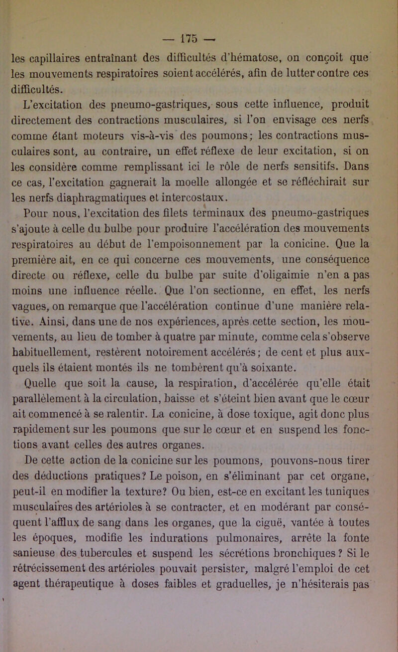 les capillaires entraînant des difficultés d’hématose, on conçoit que les mouvements respiratoires soient accélérés, afin de lutter contre ces difficultés. L’excitation des pneumo-gastriques, sous cette influence, produit directement des contractions musculaires, si l’on envisage ces nerfs comme étant moteurs vis-à-vis des poumons; les contractions mus- culaires sont, au contraire, un effet réflexe de leur excitation, si on les considère comme remplissant ici le rôle de nerfs sensitifs. Dans ce cas, l’excitation gagnerait la moelle allongée et se réfléchirait sur les nerfs diaphragmatiques et intercostaux. Pour nous, l’excitation des filets terminaux des pneumo-gastriques s’ajoute à celle du bulbe pour produire l’accélération des mouvements respiratoires au début de l’empoisonnement par la conicine. Que la première ait, en ce qui concerne ces mouvements, une conséquence directe ou réflexe, celle du bulbe par suite d’oligaimie n’en a pas moins une influence réelle. Que l’on sectionne, en effet, les nerfs vagues, on remarque que l’accélération continue d’une manière rela- tive. Ainsi, dans une de nos expériences, après cette section, les mou- vements, au lieu de tomber à quatre par minute, comme cela s’observe habituellement, restèrent notoirement accélérés ; de cent et plus aux- quels ils étaient montés ils ne tombèrent qu’à soixante. Quelle que soit la cause, la respiralion, d'accélérée qu’elle était parallèlement à la circulation, baisse et s’éteint bien avant que le cœur ait commencé à se ralentir. La conicine, à dose toxique, agit donc plus rapidement sur les poumons que sur le cœur et en suspend les fonc- tions avant celles des autres organes. De cette action de la conicine sur les poumons, pouvons-nous tirer des déductions pratiques? Le poison, en s’éliminant par cet organe, peut-il en modifier la texture? Ou bien, est-ce en excitant les tuniques musculaires des artérioles à se contracter, et en modérant par consé- quent l’afflux de sang dans les organes, que la ciguë, vantée à toutes les époques, modifie les indurations pulmonaires, arrête la fonte sanieuse des tubercules et suspend les sécrétions bronchiques ? Si le rétrécissement des artérioles pouvait persister, malgré l’emploi de cet agent thérapeutique à doses faibles et graduelles, je n’hésiterais pas