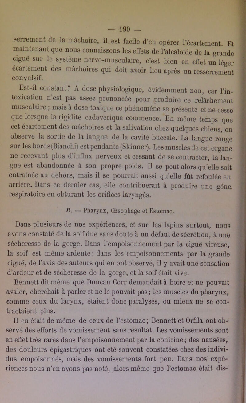 serrement de la mâchoire, il est facile d’en opérer lecartement. Et maintenant que nous connaissons les effets de l'alcaloïde de la grande ciguë sur le système nervo-musculaire, c’est bien en effet un léger éeaitement des mâchoires qui doit avoir lieu après un resserrement convulsif. Est-il constant? A dose physiologique, évidemment non, car l’in- toxication n’est pas assez prononcée pour produire ce relâchement musculaire ; mais à dose toxique ce phénomène se présente et ne cesse que lorsque la rigidité cadavérique commence. En même temps que cet écartement des mâchoires et la salivation chez quelques chiens, on observe la sortie de la langue de la cavité buccale. La langue rouge sur les bords(Bianehi) est pendante (Skinner). Les muscles de cet organe ne recevant plus d’influx nerveux et cessant de se contracter, la lan- gue est abandonnée à son propre poids. Il se peut alors quelle soit entraînée au dehors, mais il se pourrait aussi quelle fût refoulée en arrière. Dans ce dernier cas, elle contribuerait à produire une gêne, respiratoire en obturant les orifices laryngés. B. — Pharynx, Œsophage et Estomac. Dans plusieurs de nos expériences, et sur les lapins surtout, nous avons constaté de la soif due sans doute à un défaut de sécrétion, à une sécheresse de la gorge. Dans l’empoisonnement par la ciguë vireuse, la soif est même ardente; dans les empoisonnements par la grande ciguë, de l’avis des auteurs qui en ont observé, il y avait une sensation d’ardeur et de sécheresse de la gorge, et la soif était vive. Bennett dit même que Duncan Corr demandait à boire et ne pouvait avaler, cherchait à parler et ne le pouvait pas; les muscles du pharynx, comme ceux du larynx, étaient donc paralysés, ou mieux ne se con- tractaient plus. Il en était de même de ceux de l’estomac; Bennett et Orfila ont ob- servé des efforts de vomissement sans résultat. Les vomissements sont en effet très rares dans l’empoisonnement par la conicine; des nausées, des douleurs épigastriques ont été souvent constatées chez des indivi- dus empoisonnés, mais des vomissements fort peu. Dans nos expé- riences nous n’en avons pas noté, alors même que l’estomac était dis-