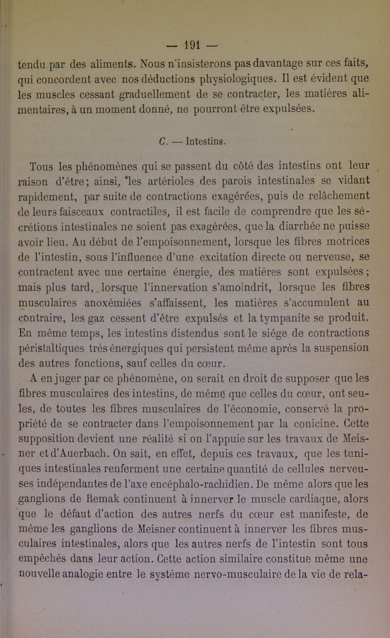 tendu par des aliments. Nous n'insisterons pas davantage sur ces faits, qui concordent avec nos déductions physiologiques. Il est évident que les muscles cessant graduellement de se contracter, les matières ali- mentaires, à un moment donné, ne pourront être expulsées. C. — Intestins. Tous les phénomènes qui se passent du côté des intestins ont leur raison d’être ; ainsi, *les artérioles des parois intestinales se vidant rapidement, par suite de contractions exagérées, puis de relâchement de leurs faisceaux contractiles, il est facile de comprendre que les sé- crétions intestinales ne soient pas exagérées, que la diarrhée ne puisse avoir lieu. Au début de l’empoisonnement, lorsque les fibres motrices de l’intestin, sous l’influence d’une excitation directe ou nerveuse, se contractent avec une certaine énergie, des matières sont expulsées; mais plus tard, lorsque l’innervation s’amoindrit, lorsque les fibres musculaires anoxémiées s’affaissent, les matières s’accumulent au contraire, les gaz cessent d’être expulsés et la tympanite se produit. En même temps, les intestins distendus sont le siège de contractions péristaltiques très énergiques qui persistent même après la suspension des autres fonctions, sauf celles du cœur. A en juger par ce phénomène, on serait en droit de supposer que les fibres musculaires des intestins, de même que celles du cœur, ont seu- les, de toutes les fibres musculaires de l’économie, conservé la pro- priété de se contracter dans l’empoisonnement par la conicine. Cette supposition devient une réalité si on l’appuie sur les travaux de Meis- ner etd’Auerbach. On sait, en effet, depuis ces travaux, que les tuni- ques intestinales renferment une certaine quantité de cellules nerveu- ses indépendantes de l’axe encéphalo-rachidien. De même alors que les ganglions de Remak continuent à innerver le muscle cardiaque, alors que le défaut d’action des autres nerfs du cœur est manifeste, de même les ganglions de Meisner continuent à innerver les fibres mus- culaires intestinales, alors que les autres nerfs de l’intestin sont tous empêchés dans leur action. Cette action similaire constitue même une nouvelle analogie entre le système nervo-musculaire delà vie de rela-