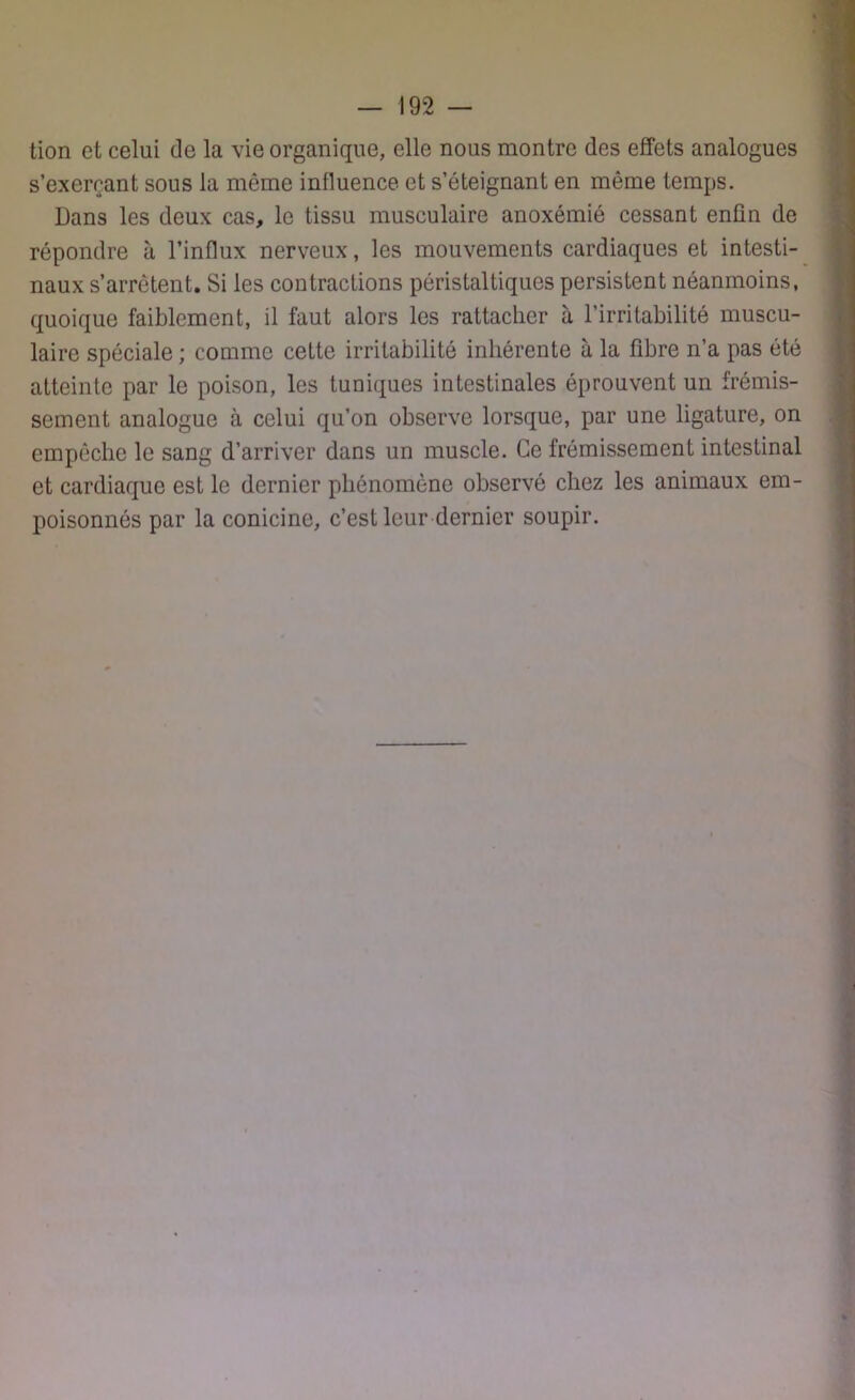 tion et celui de la vie organique, elle nous montre des effets analogues s’exerçant sous la même influence et s’éteignant en même temps. Dans les deux cas, le tissu musculaire anoxémié cessant enfin de répondre à l’influx nerveux, les mouvements cardiaques et intesti- naux s’arrêtent. Si les contractions péristaltiques persistent néanmoins, quoique faiblement, il faut alors les rattacher à l’irritabilité muscu- laire spéciale ; comme cette irritabilité inhérente à la fibre n’a pas été atteinte par le poison, les tuniques intestinales éprouvent un frémis- sement analogue à celui qu’on observe lorsque, par une ligature, on empêche le sang d’arriver dans un muscle. Ce frémissement intestinal et cardiaque est le dernier phénomène observé chez les animaux em- poisonnés par la conicine, c’est leur dernier soupir.