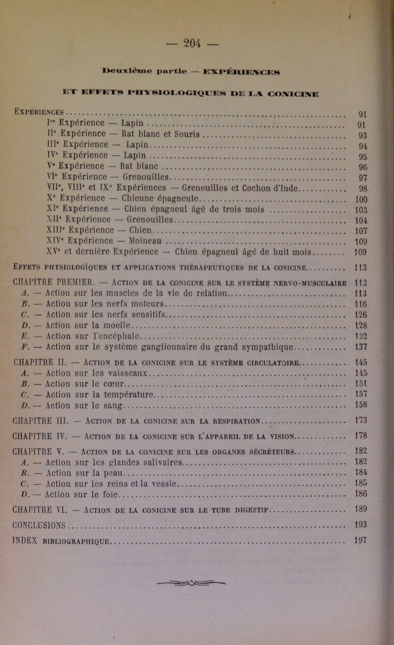 i — 204 — Deuxième partie — EXPÉRIEIVCEg KT EFFETS PI1TSIOEOGIQLES DE I A COIVTCEVE Expériences I” Expérience — Lapin IIe Expérience — Rat blanc et Souris III* Expérience — Lapin IVe Expérience — Lapin *... V* Expérience — Rat blanc VI* Expérience — Grenouilles VII*, VIII* et IX' Expériences — Grenouilles et Cochon d’Inde X' Expérience — Chienne épagneule XI* Expérience — Chien épagneul âgé de trois mois XII' Expérience — Grenouilles XIII* Expérience — Chien XIV* Expérience — Moineau XV' et dernière Expérience — Chien épagneul âgé de huit mois Effets physiologiques et applications thérapeutiques de la conicine CHAPITRE PREMIER. — Action de la conicine sur le système nervo-musculaire A. — Action sur les muscles de la vie de relation B. — Action sur les nerfs moteurs C. — Action sur les nerfs sensitifs D. — Action sur la moelle F. — Action sur l’encéphale F. — Action sur le système ganglionnaire du grand sympathique CHAPITRE II. — Action de la conicine sur le système circulatoire A. — Action sur les vaisseaux B. — Action sur le cœur C. — Action sur la température J). — Action sur le sang CHAPITRE III. — Action de la conicine sur la respiration CHAPITRE IV. — Action diî la conicine sur l’appareil de la vision CHAPITRE V. — Action de la conicine sur les organes sécréteurs A. — Action sur les glandes salivaires B. — Action sur la peau C. — Action sur les reins et la vessie I). — Action sur le foie 91 91 93 94 95 96 97 98 100 103 104 107 109 109 113 113 113 116 126 128 132 137 145 145 151 157 158 173 178 182 182 184 185 186 CHAPITRE VI. — Action de la conicine sur le tube digestif CONCLUSIONS INDEX bibliographique 189 193 197