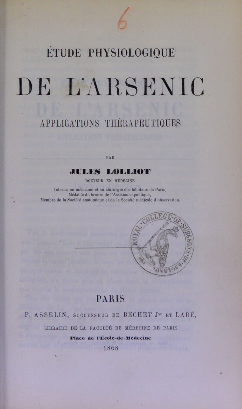 RF ETUDE PHYSIOLOGIQUE A PPL IC ATIONS THÈRA PEUTIQü ES PAR LOLLIOT DOCTEUR EN MÉDECINE Interne en médecine et en chirurgie des hôpitaux do Paris, Médaille de bronze de l'Assistance publique, Membre de la Société anatomique et de la Société médicale d'observation. PAUIS P. ASSELIN, SUCCESSEUR de BÉCIIET et LABÉ, LIBRAIRE DE LA FACULTÉ DE MÉDECINE DE PARIS IMucc lie PKcolc-de-Mctlcclnc 1868