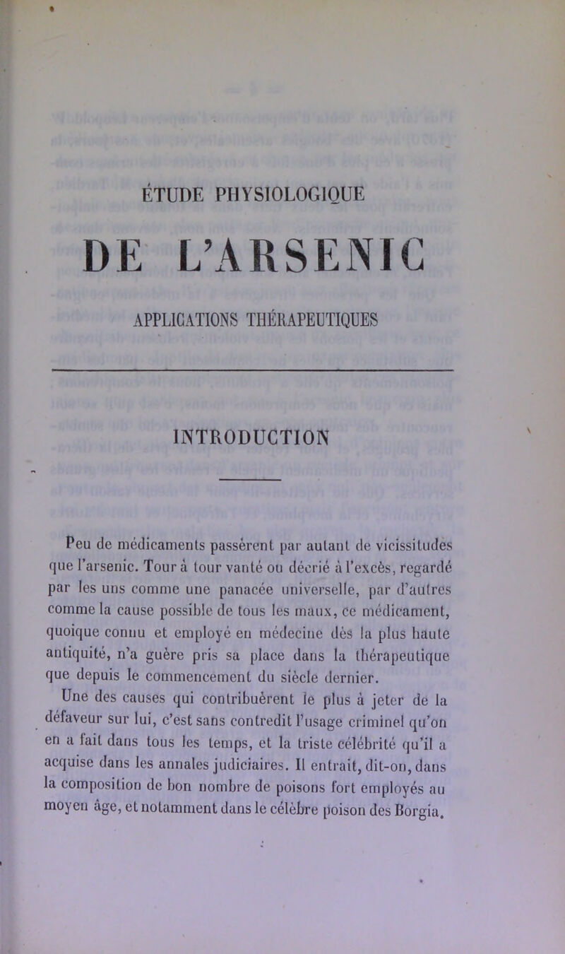 ÉTUDE PHYSIOLOGIQUE DE L’ARSENIC APPLICATIONS THÉRAPEUTIQUES INTRODUCTIOIV Peu de médicaments passèrent par autant de vicissitudes que l’arsenic. Tour à tour vanté ou décrié à l’excès, regardé par les uns comme une panacée universelle, par d’autres comme la cause possible de tous les maux, ce médicament, quoique connu et employé en médecine dès la plus haute antiquité, n’a guère pris sa place dans la thérapeutique que depuis le commencement du siècle dernier. Une des causes qui contribuèrent le plus à jeter de la défaveur sur lui, c’est sans contredit l’usage criminel qu’on en a fait dans tous les temps, et la triste célébrité qu’il a acquise dans les annales judiciaires. Il entrait, dit-on, dans la composition de bon nombre de poisons fort employés au moyen âge, et notamment dans le célèbre poison des Borgia.