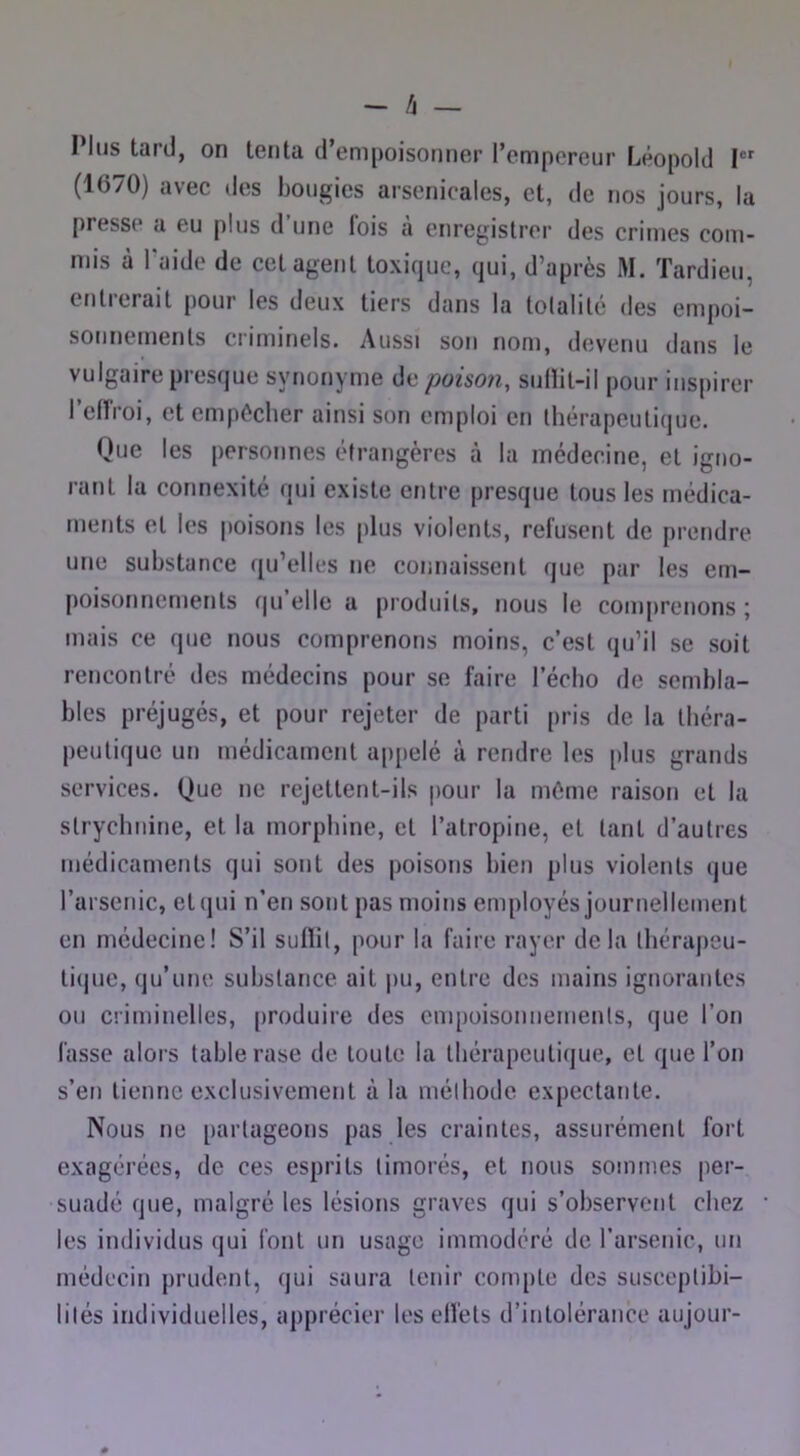 - /J — Plus tard, on tenta d’empoisonner l’empereur Léopold I (1670) avec des bougies arsenicales, et, de nos jours, la presse a eu plus d une lois a enregistrer des crimes com- mis à Taide de cet agent toxique, qui, d’après M. Tardieu, entrerait pour les deux tiers dans la tolalilé des empoi- sonnements criminels. Aussi son nom, devenu dans le vulgaire presque synonyme de poison, sulïit-il pour inspirer l’cirroi, et empêcher ainsi son emploi en thérapeutique. Que les personnes étrangères à la médecine, et igno- rant la connexité qui existe entre presque tous les médica- ments et les poisons les plus violents, refusent de prendre une substance qu’elles ne connaissent que pur les em- poisonnements qu elle a produits, nous le comprenons ; mais ce que nous comprenons moins, c’est qu’il se soit rencontré des médecins pour se faire l’écho de sembla- bles préjugés, et pour rejeter de parti pris de la théra- peutique un médicament appelé à rendre les plus grands services. Que ne rejettent-ils pour la même raison et la strychnine, et la morphine, et l’atropine, et tant d’autres médicaments qui sont des poisons bien plus violents que l’arsenic, et qui n’en sont pas moins employés journellement en médecine! S’il sullit, pour la faire rayer delà thérapeu- ti(jue, qu’une substance ait jiu, entre des mains ignorantes ou criminelles, produire des empoisonnements, que l’on fasse alors table rase de toute la thérapeutique, et que l’on s’en tienne exclusivement à la méthode expectante. Nous ne partageons pas les craintes, assurément fort exagérées, de ces esprits timorés, et nous sommes per- suadé que, malgré les lésions graves qui s’observent chez les individus qui font un usage immodéré de l’arsenic, un médecin prudent, qui saura tenir compte des susceptibi- lités individuelles, apprécier les elfets d’intolérance aujour-