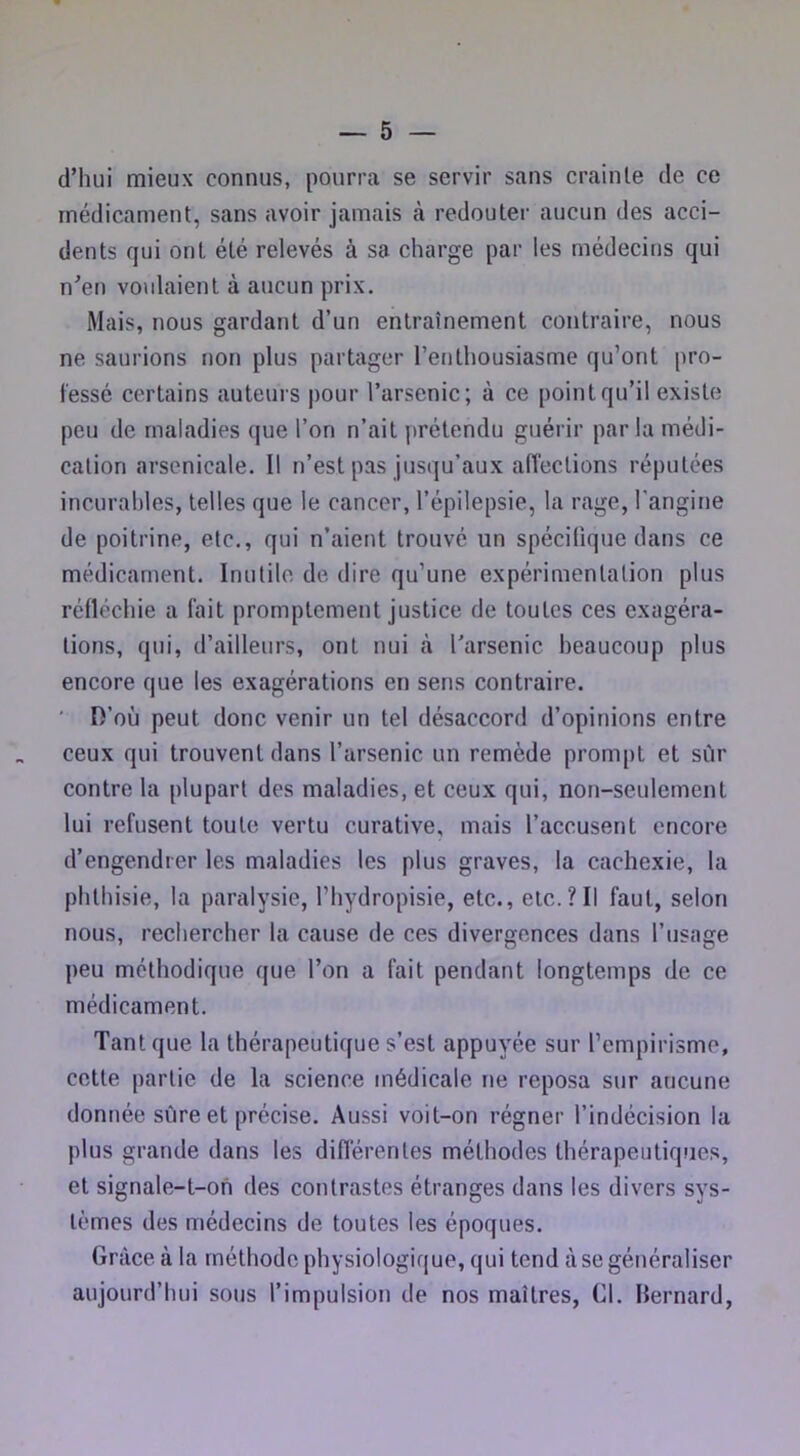 d’hui mieux connus, pourra se servir sans crainte de ce médicament, sans avoir jamais à redouter aucun des acci- dents qui ont été relevés à sa charge par les médecins qui u’eu voulaient à aucun prix. Mais, nous gardant d’un entraînement contraire, nous ne saurions non plus partager l’enthousiasme qu’ont pro- fessé certains auteurs j)Our l’arsenic; à ce point qu’il existe peu de maladies que l’on n’ait j)rétendu guérir par la médi- cation arsenicale. Il n’est pas jusqu’aux aiïections réputées incurables, telles que le cancer, l’épilepsie, la rage, l'angine de poitrine, etc., qui n’aient trouvé un spécifique dans ce médicament. Inutile de dire qu’une expérimentation plus réfléchie a fait promptement justice de toutes ces exagéra- tions, qui, d’ailleurs, ont nui à l’arsenic beaucoup plus encore que les exagérations en sens contraire. ' O’où peut donc venir un tel désaccord d’opinions entre ceux qui trouvent dans l’arsenic un remède prompt et sûr contre la plupart des maladies, et ceux qui, non-seulement lui refusent toute vertu curative, mais l’accusent encore d’engendrer les maladies les plus graves, la cachexie, la phthisie, la paralysie, l’hydropisie, etc., elc.?II faut, selon nous, rechercher la cause de ces divergences dans l’usage peu méthodique que l’on a fait pendant longtemps de ce médicament. Tant que la thérapeutique s’est appuyée sur l’empirisme, cotte partie de la science médicale ne reposa sur aucune donnée sûre et précise. Aussi voit-on régner l’indécision la plus grande dans les diflèrentes méthodes thérapeutiques, et signale-t-on des contrastes étranges dans les divers sys- tèmes des médecins de toutes les époques. Grâce à la méthode physiologique, qui tend à se généraliser aujourd’hui sous l’impulsion de nos maîtres, Gl. Bernard,