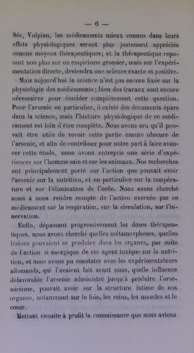 Sée, Vulpian, les motlicamenls mieux connus dans leurs ellels pliysiologiques serotit plus justement appréciés comme moyens thérapeutiques; et la thérapeutique repo- sant non plus sur un empirisme grossier, mais sur l’oxpéri- mentation directe, deviendra une science exacte et positive. Mais aujourd’hui la science n’est pas encore fixée sur la physiologie dos médicaments; hion des travaux sont encore nécessaires pour élucider complètement cette question. Pour l’arsenic en particulier, il existe des documents épars dans la science, mais l’histoire physiologique de ce médi- cament est loin d’ètre cotnplète. Nous avons cru qu’il pou- vait être utile de revoir cotte partie encore obscure de l’arsenic, et afin de contribuer pour notre parta faire avan- cer cotte étude, nous avons entrepris une série d’expé- riences sur l’homme sain et sur les aninmux. Nos recherches ont principalement porté sur l’action que pouvait avoir l’arsenic sur la nutrition, et en particulier sur la tempéra- ture et sur rélimination de l’urée. Nous avons cherclié aussi à nous rendre compte de l’action exercée par ce médicament sur la respiration, sur la circulation, sur l’in- nervation. Enfin, dépassant progressivement les doses thérapeu- tiques, nous avons cherché quelles métamorphoses, quelles lésions pouvaient se produire dans les organes,, par suite de l’action si énergique de col agent toxique sur la nutri- tion, et nous avons pu constater avec les expérimentateurs allemands, qui l’avaient fait avant nous, quelle inlluence défavorable l’arsenic administré jusqu’à produire Varse- 7iicisme, pouvait avoir sur la structure intime do nos organes, notamment sur le foie, les reins, les muscles et le cœur. Mettant ensuite à profil la connaissance que nous avions