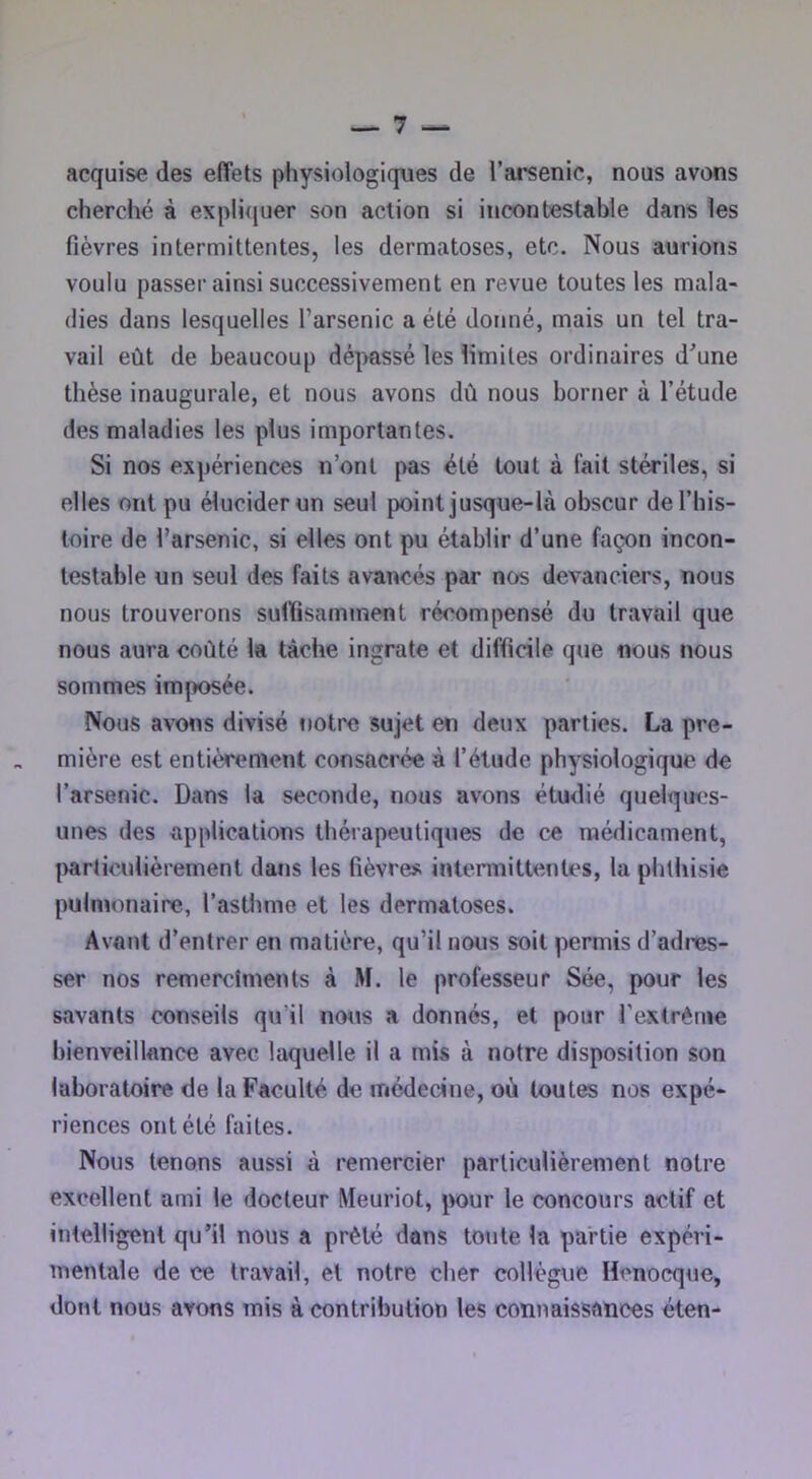acquise des effets physiologiques de l’arsenic, nous avons cherché à expli([uer son action si incontestable dans les fièvres intermittentes, les dermatoses, etc. Nous aurions voulu passer ainsi successivement en revue toutes les mala- dies dans lesquelles l’arsenic a été donné, mais un tel tra- vail eût de beaucoup dé|)assé les limites ordinaires d^une thèse inaugurale, et nous avons dû nous borner à l’étude des maladies les plus importantes. Si nos expériences n’ont pas été tout à fait stériles, si elles ont pu élucider un seul point jusque-là obscur de l’his- toire de l’arsenic, si elles ont pu établir d’une façon incon- testable un seul des faits avancés par nos devanciers, nous nous trouverons suffisamment récompensé du travail que nous aura coûté la tâche ingrate et difficile que nous nous sommes imposée. Nous avons divisé notre sujet en deux parties. La pre- mière est entièrement consacrée à l’étude physiologique de l’arsenic. Dans la seconde, nous avons étudié quelques- unes des applications thérapeutiques de ce médicament, I>ar(iculièrement dans les fièvres intermittentes, la phthisie pulmonaire, l’asthme et les dermatoses. Avant d’entrer en matière, qu’il nous soit permis d’adres- ser nos remercîments à M. le professeur Sée, pour les savants conseils qu’il nous a donnés, et pour l’extrême bienveillance avec laquelle il a mis à notre disposition son laboratoire de la Faculté de médecine, où toutes nos expé- riences ont été faites. Nous tenons aussi à remercier particulièrement notre excellent ami le docteur Meuriot, jiour le concours actif et intelligent qu’il nous a prêté dans tonte la partie expéri- mentale de ce travail, et notre cher collègue Henocque, dont nous avons mis à contribution les connaissances éten-