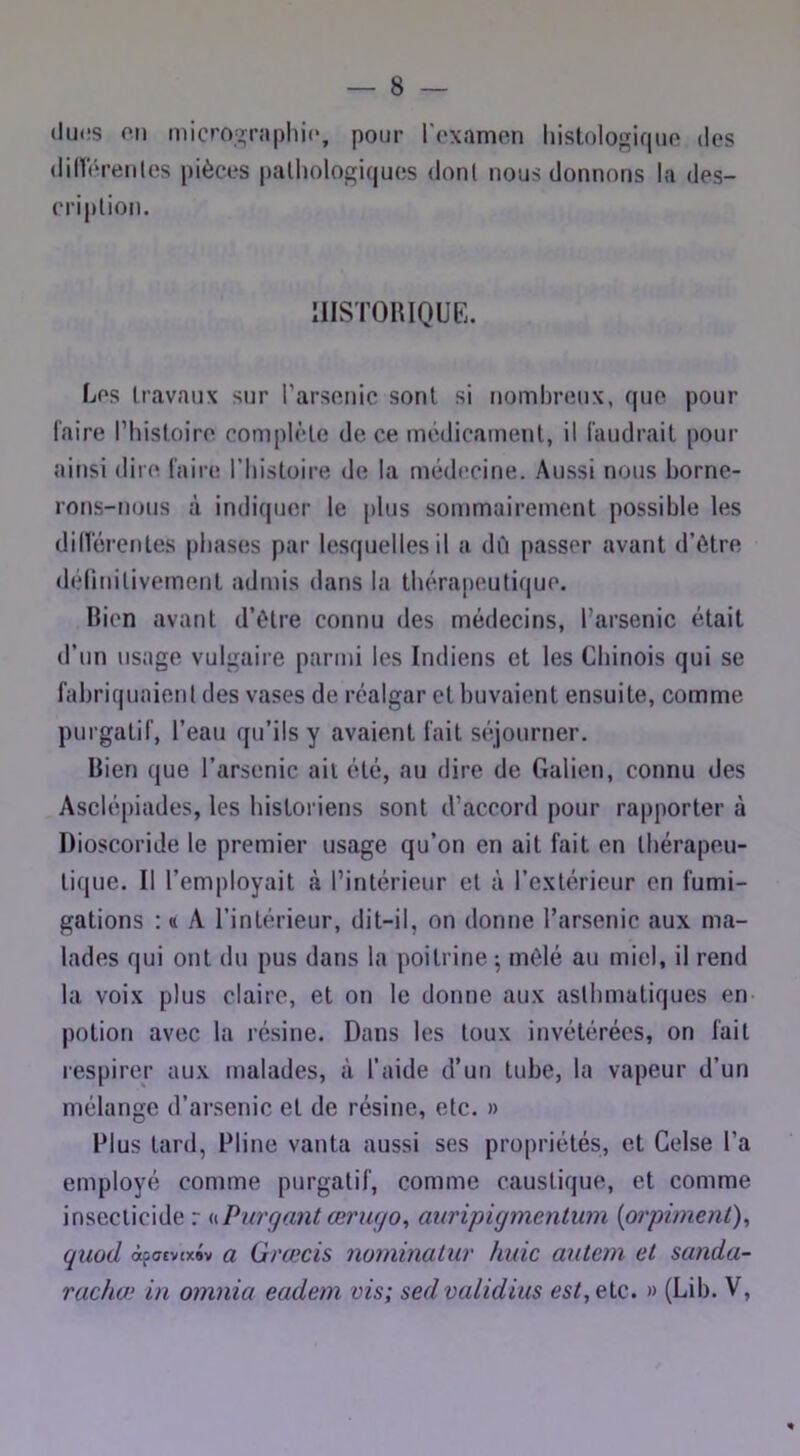 ducs on micrographie*, pour l'examen histologique des dinV'renles pièces palholo|riques dont nous donnons la des- cription. IIISTOUIQUE. Les travaux sur l’arsenic sont si nombreux, que pour faire Thistoire complète de ce médicament, il faudrait pour ainsi dire faire l’iiistoire de la médecine. Aussi nous borne- rons-nous à indiquer le plus sommairement possible les dilférentes phases par lesquelles il a dû passer avant d’ôtre délinitivement admis dans la thérapeutique. Bien avant d’ètre connu des médecins, l’arsenic était d’un usage vulgaire parmi les Indiens et les Chinois qui se fabriquaient des vases de réalgar et buvaient ensuite, comme purgatif, l’eau qu’ils y avaient fait séjourner. Bien que l’arsenic ail été, au dire de Galien, connu des Asclépiades, les historiens sont d’accord pour rapporter à Dioscoride le premier usage qu’on en ait fait en thérapeu- tique. Il l’employait cà l’intérieur et à l’extérieur en fumi- gations : (I A l’intérieur, dit-il, on donne l’arsenic aux ma- lades qui ont du pus dans la poitrine-, mêlé au miel, il rend la voix plus claire, et on le donne aux asthmatiques en potion avec la résine. Dans les toux invétérées, on fait respirer aux malades, à l’aide d’un tube, la vapeur d’un mélange d’arsenic et de résine, etc. » Plus tard, Pline vanta aussi ses propriétés, et Gelse l’a employé comme purgatif, comme caustique, et comme insecticide r i<.Purgant œrwjo, auripigmentum {orpiment)^ quod àfCT£v(x#v a Grœcis nominatur huic autem et sanda- rachœ in omnia eadem vis; sed validius est,QiQ. » (Lib. V, «