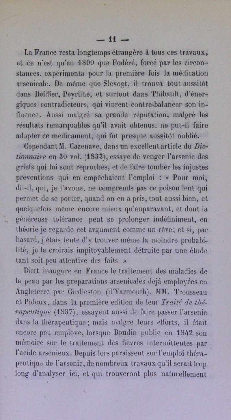 La France resta longtemps étrangère à tous ces travaux, et ce n’est qu’en 1809 que Fodéré, forcé par les circon- stances, expérimenta pour la première fois la médication arsenicale. De même que Slevogt, il trouva tout aussitôt dans Deidier, Peyrilhe, et surtout dans Thibault, d’éner- giques contradicteurs, qui vinrent contre-balancer son in- fluence. Aussi malgré sa grande réputation, malgré les résultats remarquables qu’il avait obtenus, ne put-il faire adopter ce médicament, qui fut presque aussitôt oublié. Cependant M. Cazenave, dans un excellent article du Dic- tionnaire en âO vol. (1833), essaye de venger l’arsenic des griefs qui lui sont reprochés, et de faire tomber les injustes préventions qui en empêchaient l’emploi : « Pour moi, dit-il, qui, je l’avoue, ne comprends pas ce poison lent qui permet de se porter, quand on en a pris, tout aussi bien, et quelquefois même encore mieux qu’auparavant, et dont la généreuse tolérance peut se prolonger indéfiniment, en théorie je regarde cet argument comme un rêve; et si, par hasard, j’étais tenté d’y trouver même la moindre probabi- lité, je la croirais impitoyablement détruite par une étude tant soit peu attentive des faits » Biett inaugure en France le traitement des maladies de la peau par les préparations arsenicales déjà employées en Angleterre par Girdleston (d’Yarmouth). iMM. Trousseau et Pidoux, dans la première édition de leur Traité de thé- rapeutique (1837), essayent aussi de faire passer l’arsenic dans la thérapeutique; mais malgré leurs efforts, il était encore peu employé, lorsque Boudin publie en 18/12 son mémoire sur le traitement des fièvres intermittentes par l’acide arsénieux. Depuis lors paraissent sur l’emploi théra- peutique de l’arsenic, de nombreux travaux qu’il serait trop long d’analyser ici, et qui trouveront plus naturellement