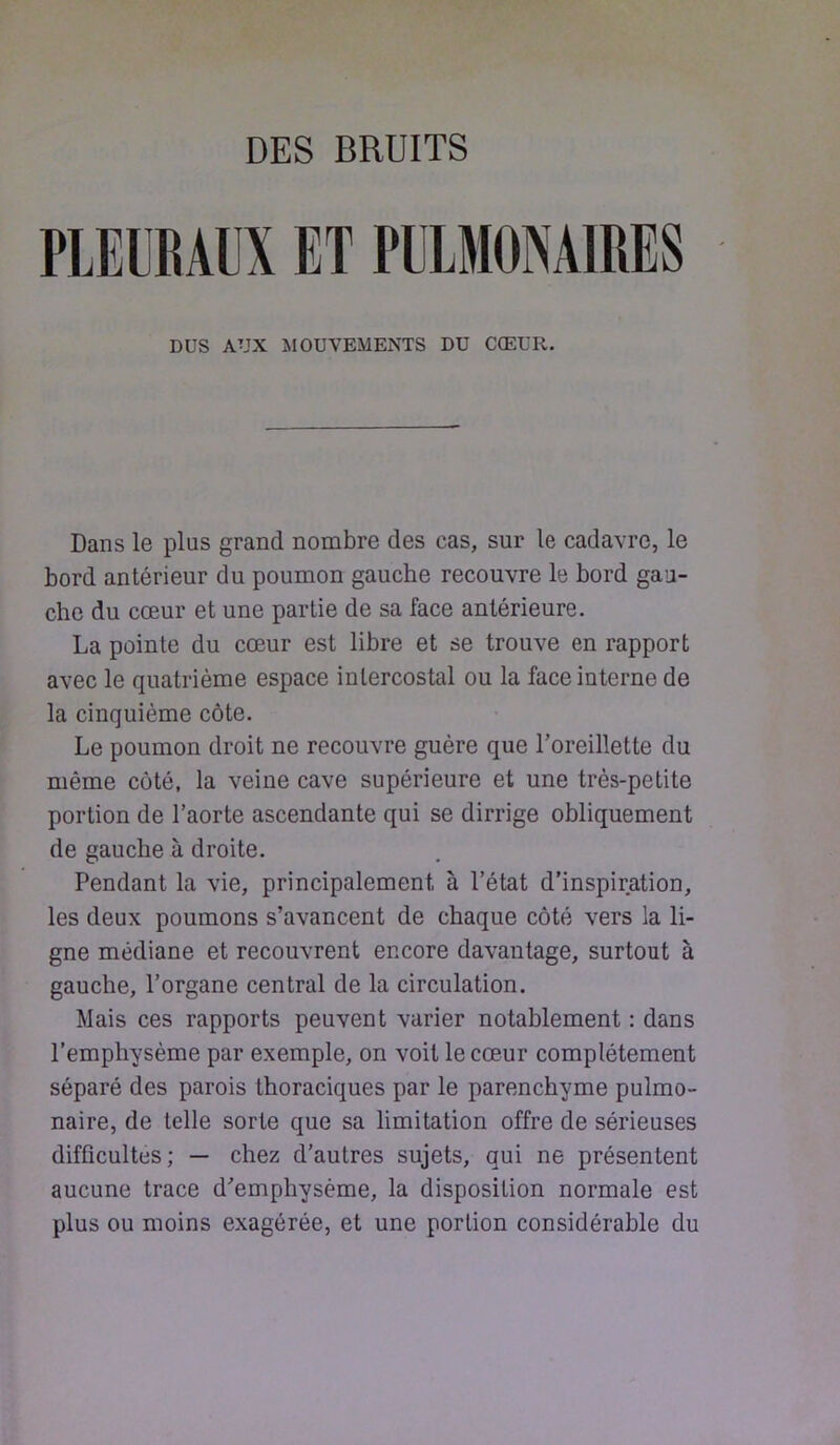 DES BRUITS PLEUBAIX ET PlLMÜNAmES DUS AUX MOUVEMENTS DU CCEUR. Dans le plus grand nombre des cas, sur le cadavre, le bord antérieur du poumon gauche recouvre le bord gau- cho du cœur et une partie de sa face antérieure. La pointe du cœur est libre et se trouve en rapport avec le quatrième espace intercostal ou la face interne de la cinquième côte. Le poumon droit ne recouvre guère que l’oreillette du même côté, la veine cave supérieure et une très-petite portion de l’aorte ascendante qui se dirrige obliquement de gauche à droite. Pendant la vie, principalement à l’état d’inspiration, les deux poumons s’avancent de chaque côté vers la li- gne médiane et recouvrent encore davantage, surtout à gauche, l’organe central de la circulation. Mais ces rapports peuvent varier notablement : dans l’emphysème par exemple, on voit le cœur complètement séparé des parois thoraciques par le parenchyme pulmo- naire, de telle sorte que sa limitation offre de sérieuses difficultés; — chez d’autres sujets, qui ne présentent aucune trace d’emphysème, la disposition normale est plus ou moins exagérée, et une portion considérable du