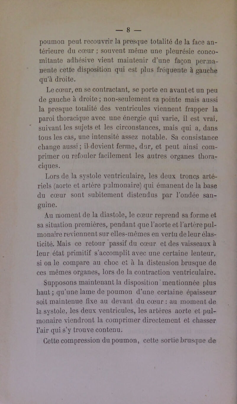poumon peut recouvrir la presque totalité de la face an- térieure du cœur ; souvent môme une pleurésie conco- mitante adhésive vient maintenir d’une façon perma- nente cette disposition qui est plus fréquente à gauche qu’à droite. Le cœur, en se contractant, se porte en avant et un peu de gauche à droite ; non-seulement sa pointe mais aussi la presque totalité des ventricules viennent frapper la paroi thoracique avec une énergie qui varie, il est vrai, suivant les sujets et les circonstances, mais qui a, dans tous les cas, une intensité assez notable. Sa consistance change aussi; ihdcvient ferme, dur, et peut ainsi com- primer ou refouler facilement les autres organes thora- ciques. Lors de la systole ventriculaire, les deux troncs arté- riels (aorte et artère pulmonaire) qui émanent de la base du cœur sont subitement distendus par l’ondée san- guine. Au moment de la diastole, le cœur reprend sa forme et sa situation premières, pendant que l’aorte et l’artère pul- monaire reviennent sur elles-mêmes en vertu de leur élas- ticité. Mais ce retour passif du cœur et des vaisseaux à leur état primitif s’accomplit avec une certaine lenteur, si on le compare au choc et à la distension brusque de ces mêmes organes, lors de la contraction ventriculaire. Supposons maintenant la disposition’mentionnée plus haut ; qu’une lame de poumon d’une certaine épaisseur soit maintenue fixe au devant du cœur : au moment de la systole, les deux ventricules, les artères aorte et pul- monaire viendront la comprimer directement et chasser l’air qui s’y trouve contenu. Cette compression du poumon, cette sortie brusque de