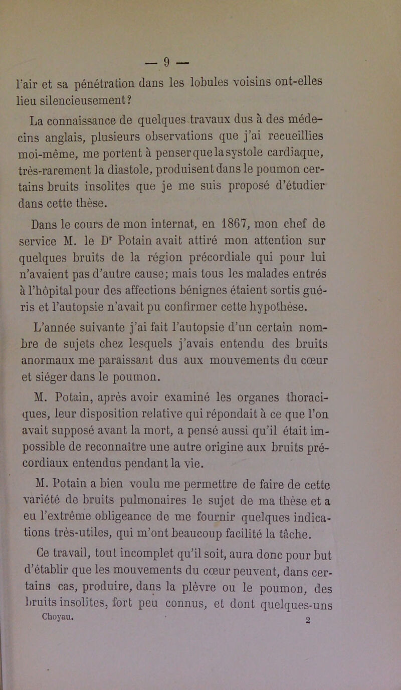 rair et sa pénétration dans les lobules voisins ont-elles lieu silencieusement? La connaissance de quelques travaux dus à des méde- cins anglais, plusieurs observations que j’ai recueillies moi-même, me portent à penser que la systole cardiaque, très-rarement la diastole, produisent dans le poumon cer- tains bruits insolites que je me suis proposé d’étudier dans cette thèse. Dans le cours de mon internat, en 1867, mon chef de service M. le D'' Potain avait attiré mon attention sur quelques bruits de la région précordiale qui pour lui n’avaient pas d’autre cause; mais tous les malades entrés à l’hôpital pour des affections bénignes étaient sortis gué- ris et l’autopsie n’avait pu confirmer cette hypothèse. L’année suivante j’ai fait l’autopsie d’un certain nom- bre de sujets chez lesquels j’avais entendu des bruits anormaux me paraissant dus aux mouvements du cœur et siéger dans le poumon. M. Potain, après avoir examiné les organes thoraci- ques, leur disposition relative qui répondait à ce que l’on avait supposé avant la mort, a pensé aussi qu’il était im- possible de reconnaître une autre origine aux bruits pré- cordiaux entendus pendant la vie. M. Potain a bien voulu me permettre de faire de cette variété de bruits pulmonaires le sujet de ma thèse et a eu l’extrême obligeance de me fournir quelques indica- tions très-utiles, qui m’ont beaucoup facilité la tâche. Ce travail, tout incomplet qu’il soit, aura donc pour but d’établir que les mouvements du cœur peuvent, dans cer- tains cas, produire, dans la plèvre ou le poumon, des bruits insolites, fort peu connus, et dont quelques-uns Choyau. • o