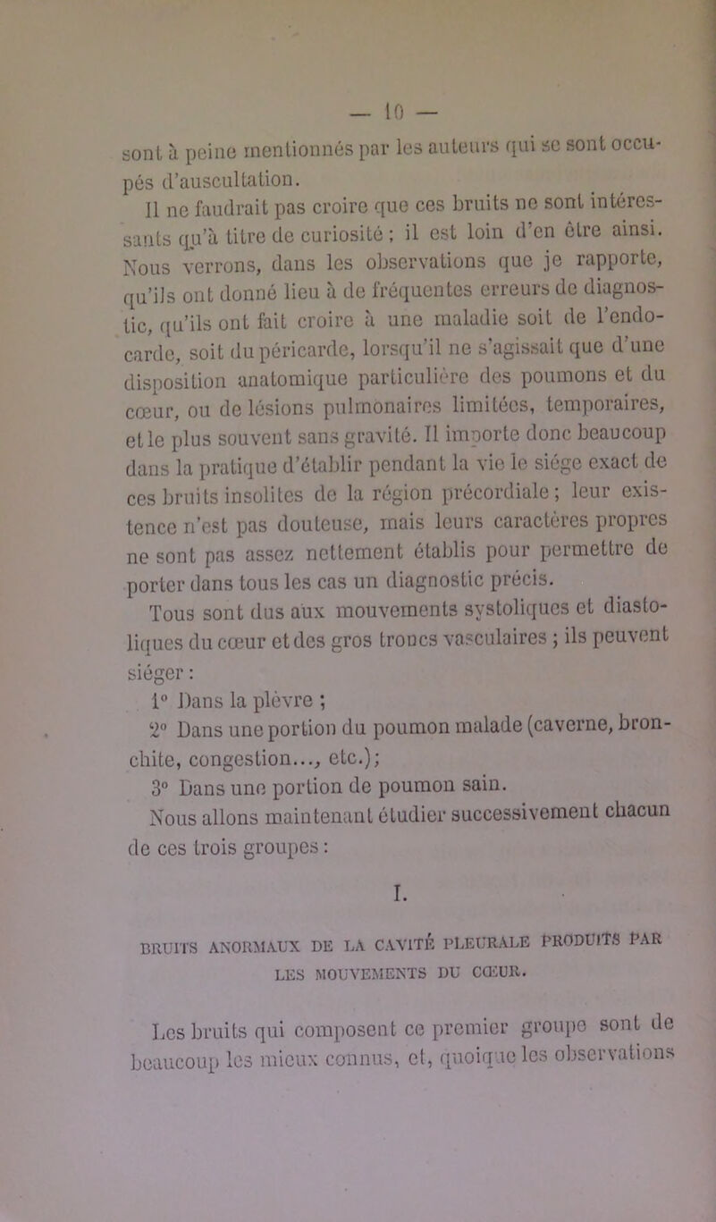sont à peino mentionnés par les auteurs qui se sont occu- pés d’auscultation. 11 ne faudrait pas croire que ces bruits ne sont intéres- sants qu’à titre de curiosité : il est loin d’en être ainsi. Nous verrons, dans les observations que je rapporte, qu’ils ont donné lieu à de fré(iuentes erreurs de diagnos- tic, ([u’ils ont fait croire à une maladie soit de l’endo- carde, soit du péricarde, lorsqu’il ne s’agissait que d’une disposition anatomique particulière des poumons et du cœur, ou de lésions pulmonaires limitées, temporaires, et le plus souvent sans gravité. Il importe donc beaucoup dans la pratique d’établir pendant la vie le siège exact de ces bruits insolites de la région précordiale ; leur exis- tence n’est pas douteuse, mais leurs caractères propres ne sont pas assez nettement établis pour permettre de porter dans tous les cas un diagnostic précis. Tous sont dus aux mouvements systoliques et diasto- liques du cœur et des gros troncs vasculaires ; ils peuvent siéger : 1® Dans la plèvre ; 2“ Dans une portion du poumon malade (caverne, bron- chite, congestion..., etc.); 3” Dans une portion de poumon sain. Nous allons maintenant étudier successivement chacun de ces trois groupes : I. BRUITS ANORMAUX DE LA CAVITE PLEURALE PRODUITS PAR LES MOUVEMENTS DU COiUR. Les bruits qui composent ce premier groupe sont de beaucoup les mieux connus, et, quoique les obsei\ations