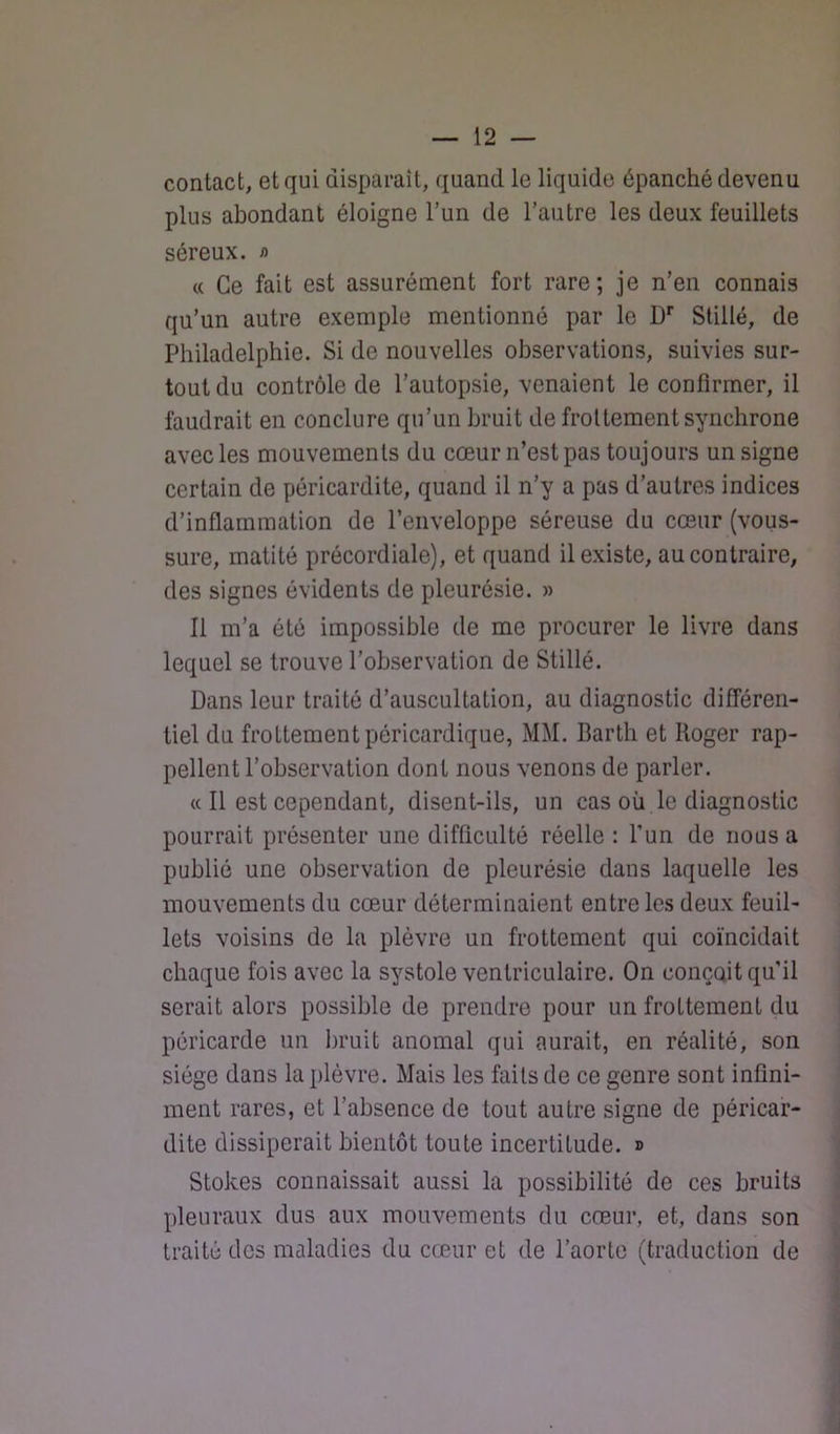contact, et qui disparaît, quand le liquide épanché devenu plus abondant éloigne l’un de l’autre les deux feuillets séreux. /> « Ce fait est assurément fort rare; je n’en connais qu’un autre exemple mentionné par le D’’ Slillé, de Philadelphie. Si de nouvelles observations, suivies sur- tout du contrôle de l’autopsie, venaient le confirmer, il faudrait en conclure qu’un bruit de frottement synchrone avec les mouvements du cœur n’est pas toujours un signe certain de péricardite, quand il n’y a pas d’autres indices d’inflammation de l’enveloppe séreuse du cœur (vous- sure, matité précordiale), et quand il existe, au contraire, des signes évidents de pleurésie. » Il m’a été impossible de me procurer le livre dans lequel se trouve l’observation de Stillé. Dans leur traité d’auscultation, au diagnostic différen- tiel du frottement péricardique, MM. Barth et Roger rap- pellent l’observation dont nous venons de parler. « Il est cependant, disent-ils, un cas où le diagnostic pourrait présenter une difficulté réelle : l’un de nous a publié une observation de pleurésie dans laquelle les mouvements du cœur déterminaient entre les deux feuil- lets voisins de la plèvre un frottement qui coïncidait chaque fois avec la systole ventriculaire. On conçoit qu’il serait alors possible de prendre pour un frottement du péricarde un bruit anomal qui aurait, en réalité, son siège dans la plèvre. Mais les faits de ce genre sont infini- ment rares, et l’absence de tout autre signe de péricar- dite dissiperait bientôt toute incertitude. » Stokes connaissait aussi la possibilité de ces bruits pleuraux dus aux mouvements du cœur, et, dans son traité des maladies du cœur et de l’aorte (traduction de