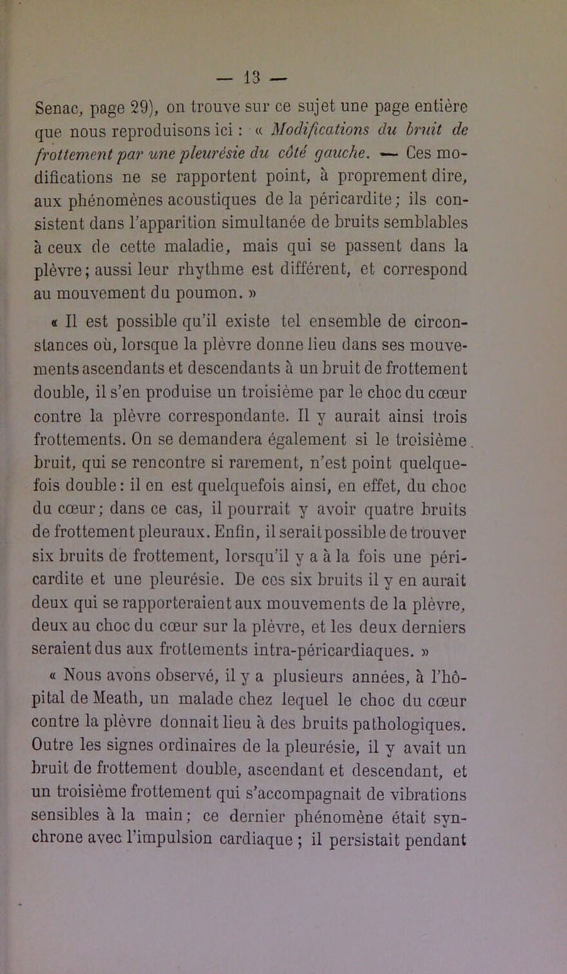 Senac, page 29), on trouve sur ce sujet une page entière que nous reproduisons ici : « Modifications du bruit de frottement par une pleurésie du côté gauche, — Ces mo- difications ne se rapportent point, à proprement dire, aux phénomènes acoustiques delà péricardite; ils con- sistent dans l’apparition simultanée de bruits semblables à ceux de cette maladie, mais qui se passent dans la plèvre ; aussi leur rbytbme est différent, et correspond au mouvement du poumon. » « Il est possible qu’il existe tel ensemble de circon- stances où, lorsque la plèvre donne lieu dans ses mouve- ments ascendants et descendants à un bruit de frottement double, il s’en produise un troisième par le choc du cœur contre la plèvre correspondante. Il y aurait ainsi trois frottements. On se demandera également si le troisième . bruit, qui se rencontre si rarement, n’est point quelque- fois double : il en est quelquefois ainsi, en effet, du choc du cœur; dans ce cas, il pourrait y avoir quatre bruits de frottement pleuraux. Enfin, il serait possible de trouver six bruits de frottement, lorsqu’il y a à la fois une péri- cardite et une pleurésie. De ces six bruits il y en aurait deux qui se rapporteraient aux mouvements de la plèvre, deux au choc du cœur sur la plèvre, et les deux derniers seraient dus aux frottements intra-péricardiaques. » a Nous avons observé, il y a plusieurs années, à l’hô- pital de Meath, un malade chez lequel le choc du cœur contre la plèvre donnait lieu à des bruits pathologiques. Outre les signes ordinaires de la pleurésie, il y avait un bruit de frottement double, ascendant et descendant, et un troisième frottement qui s’accompagnait de vibrations sensibles à la main; ce dernier phénomène était syn- chrone avec l’impulsion cardiaque ; il persistait pendant