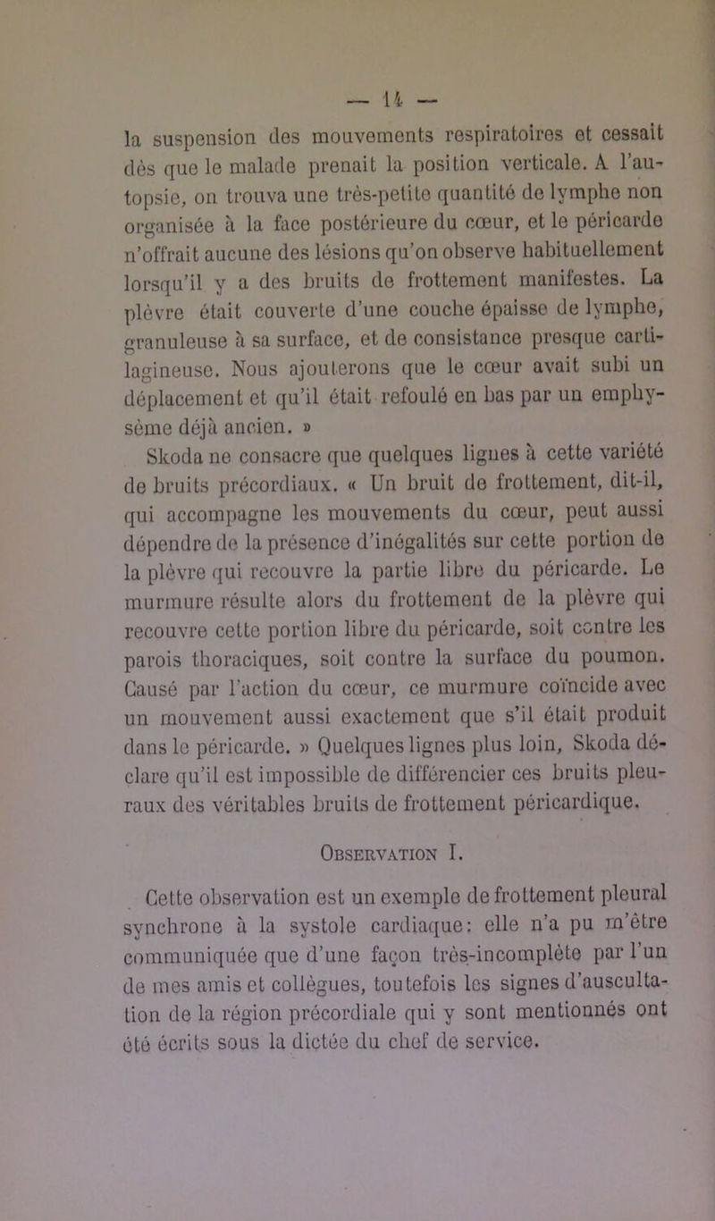 la suspension des mouvements respiratoires et cessait dès que le malade prenait la position verticale. A l’au- topsie, on trouva une très-petite quantité de lymphe non organisée à la face postérieure du cœur, et le péricarde n’offrait aucune des lésions qu’on observe habituellement lorsqu’il y a des bruits de frottement manifestes. La plèvre était couverte d’une couche épaisse de lymphe, granuleuse à sa surface, et de consistance presque carti- lagineuse. Nous ajouterons que le cœur avait subi un déplacement et qu’il ôtait refoulé en bas par un emphy- sème déjà ancien. » Skoda ne consacre que quelques lignes à cette variété de bruits précordiaux. « Un bruit de frottement, dit-il, qui accompagne les mouvements du cœur, peut aussi dépendre de la présence d’inégalités sur cette portion de la plèvre qui recouvre la partie libre du péricarde. Le murmure résulte alors du frottement de la plèvre qui recouvre cette portion libre du péricarde, soit contre les parois thoraciques, soit contre la surface du poumon. Causé par l’action du cœur, ce murmure coïncide avec un mouvement aussi exactement que s’il était produit dans le péricarde. « Quelques lignes plus loin, Skoda dé- clare qu’il est impossible de différencier ces bruits pleu- raux des véritables bruits de frottement péricardique. Observation I. Cette observation est un exemple de frottement pleural synchrone à la systole cardiaque: elle n’a pu m’être communiquée que d’une façon très-incomplète par l’un de mes amis et collègues, toutefois les signes d’ausculta- tion de la région prôcordiale qui y sont mentionnés ont été écrits sous la dictée du chef de service.