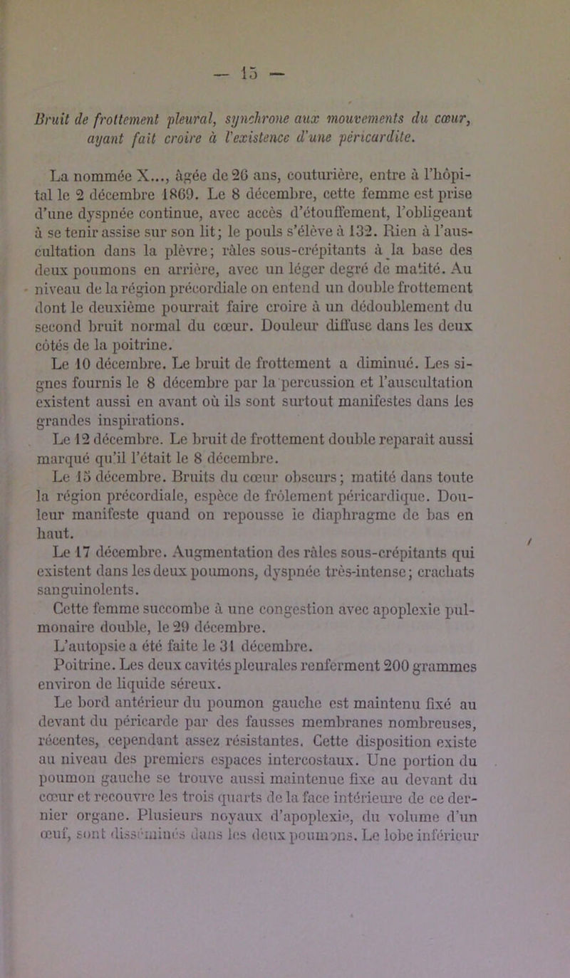 Bruit de frottement pleural, synchrone aux mouvements du cœur, ayant fait croire à l'existence d’une péricardite. La nommée X..., âgée dc2G ans, couturière, entre à l’hôpi- tal le 2 décembre 1869. Le 8 décembre, cette femme est prise d’une dyspnée continue, avec accès d’étouffement, l’obligeaut à se tenir assise sur son lit; le pouls s’élève à 132. Rien à l’aus- cultation dans la plèvre ; râles sous-crépitants à la base des deux poumons en arrière, avec un léger degré de matité. Au niveau de la région précordiale on entend un double frottement dont le deuxième pourrait faire croire à un dédouldement du second ])ruit normal du cœur. Douleiu' diffuse dans les deux cotés de la poitrine. Le 10 décembre. Le bruit de frottement a diminué. Les si- gnes fournis le 8 décembre par la percussion et l’auscultation existent aussi en avant où ils sont surtout manifestes dans les grandes inspirations. Le 12 décembre. Le bruit de frottement double réparait aussi marqué qu’il l’était le 8 décembre. Le 13 décembre. Bruits du cœur ol>scurs; matité dans toute la région précordiale, espèce de frôlement péricardique. Dou- leur manifeste quand on repousse le diaphragme de bas en haut. Le 17 décembre. Augmentation des râles sous-crépitants qui existent dans les deux poumons, dyspnée très-intense; crachats sanguinolents. Cette femme succombe â une congestion avec apoplexie inil- monaire double, le 29 décembre. L’autopsie a été faite le 31 décembre. Poitrine. Les deux cavités pleurales renferment 200 grammes environ de liquide séreux. Le bord antérieur du poumon gauche est maintenu fixé au devant du péricarde par des fausses membranes nombreuses, récentes, cependant assez résistantes. Cette disposition existe au niveau des premiers espaces intercostaux. Une portion du poumon gauche se trouve aussi maintenue fixe au devant du cœ,ur et recouvre les trois quarts do la face intérieure de ce der- nier organe. Plusieurs noyaux d’apoplexie, du volume d’iin œuf, sont dissciiiinc.s dans les deux poumons. Le lobe inférieur