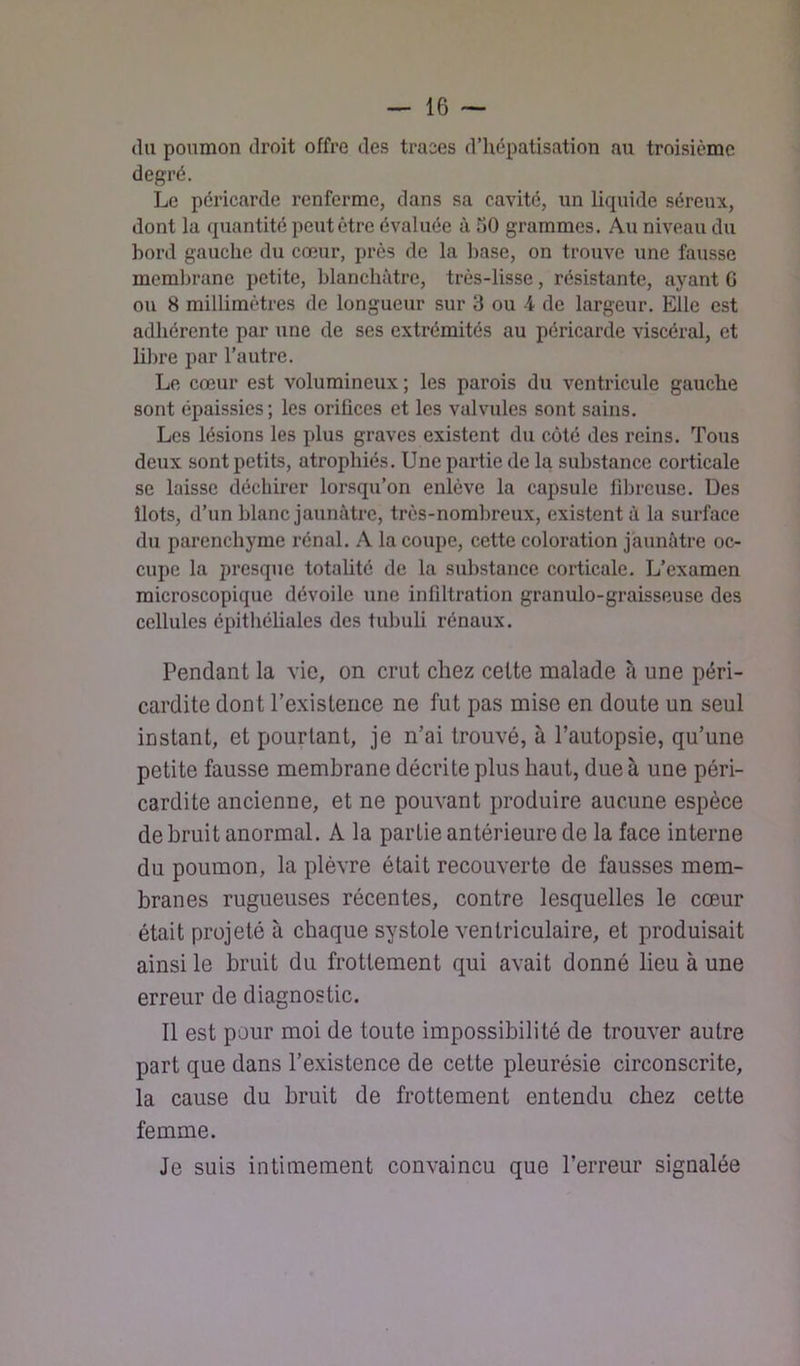 (lu poumon droit offre des traces d’hépatisation au troisième degré. Le péricarde renferme, dans sa cavité, un liquide séreux, dont la quantité peut être évaluée à 30 grammes. Au niveau du bord gauche du cœur, près de la base, on trouve une fausse meml^rane petite, blanchâtre, très-lisse, résistante, ayant G ou 8 millimètres de longueur sur 3 ou -4 de largeur. Elle est adhérente par une de ses extrémités au péricarde viscéral, et hl)re par l’autre. Le cœur est volumineux; les parois du ventricule gauche sont épaissies ; les orifices et les valvules sont sains. Les lésions les plus graves existent du coté des reins. Tous deux sont petits, atrophiés. Une partie de la substance corticale se laisse déchirer lorsqu’on enlève la capsule filu’cuse. Des îlots, d’un blanc jaunâtre, très-nombreux, existent à la surface du parenchyme rénal. A la coupe, cette coloration jaunâtre oc- cupe la presque totalité de la substance corticale. L’examen microscopique dévoile une infiltration granulo-graisseuse des cellules épithéüales des tubuli rénaux. Pendant la vie, on crut chez cette malade à une péri- cardite dont l’existence ne fut pas mise en doute un seul instant, et pourtant, je n’ai trouvé, à l’autopsie, qu’une petite fausse membrane décrite plus haut, due à une péri- cardite ancienne, et ne pouvant produire aucune espèce de bruit anormal. A la partie antérieure de la face interne du poumon, la plèvre était recouverte de fausses mem- branes rugueuses récentes, contre lesquelles le cœur était projeté à chaque systole ventriculaire, et produisait ainsi le bruit du frottement qui avait donné lieu à une erreur de diagnostic. 11 est pour moi de toute impossibilité de trouver autre part que dans l’existence de cette pleurésie circonscrite, la cause du bruit de frottement entendu chez cette femme. Je suis intimement convaincu que l’erreur signalée