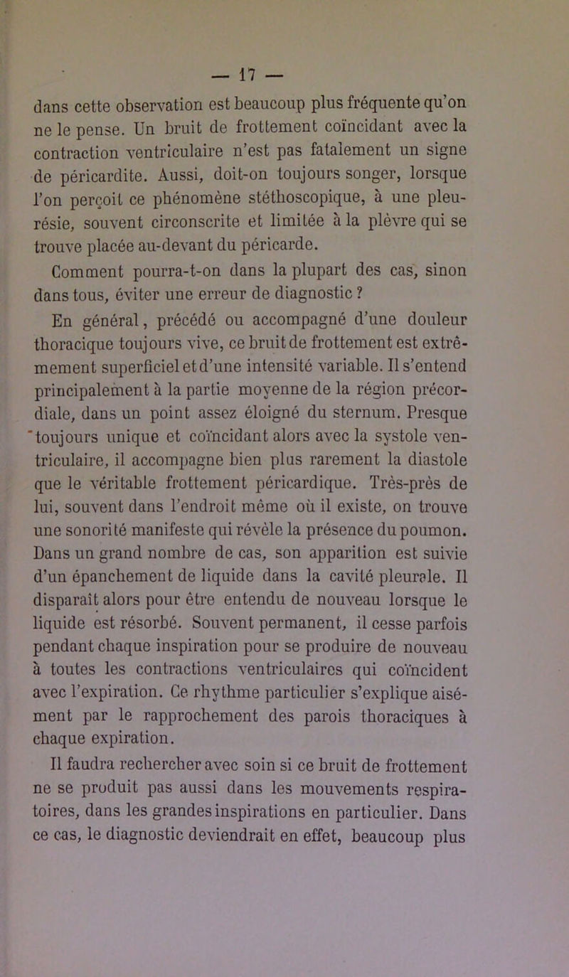 dans cette observation est beaucoup plus fréquente qu’on ne le pense. Un bruit de frottement coïncidant avec la contraction ventriculaire n’est pas fatalement un signe de péricardite. Aussi, doit-on toujours songer, lorsque l’on perçoit ce phénomène stéthoscopique, à une pleu- résie, souvent circonscrite et limitée à la plèvre qui se trouve placée au-devant du péricarde. Comment pourra-t-on dans la plupart des cas, sinon dans tous, éviter une erreur de diagnostic ? En général, précédé ou accompagné d’une douleur thoracique toujours vive, ce bruit de frottement est extrê- mement superficiel et d’une intensité variable. Il s’entend principalement à la partie moyenne de la région précor- diale, dans un point assez éloigné du sternum. Presque 'toujours unique et coïncidant alors avec la systole ven- triculaire, il accompagne bien plus rarement la diastole que le véritable frottement péricardique. Très-près de lui, souvent dans l’endroit même où il existe, on trouve une sonorité manifeste qui révèle la présence du poumon. Dans un grand nombre de cas, son apparition est suivie d’un épanchement de liquide dans la cavité pleurale. Il disparaît alors pour être entendu de nouveau lorsque le liquide est résorbé. Souvent permanent, il cesse parfois pendant chaque inspiration pour se produire de nouveau à toutes les contractions ventriculaires qui coïncident avec l’expiration. Ce rhythme particulier s’explique aisé- ment par le rapprochement des parois thoraciques à chaque expiration. Il faudra rechercher avec soin si ce hruit de frottement ne se produit pas aussi dans les mouvements respira- toires, dans les grandes inspirations en particulier. Dans ce cas, le diagnostic deviendrait en effet, beaucoup plus