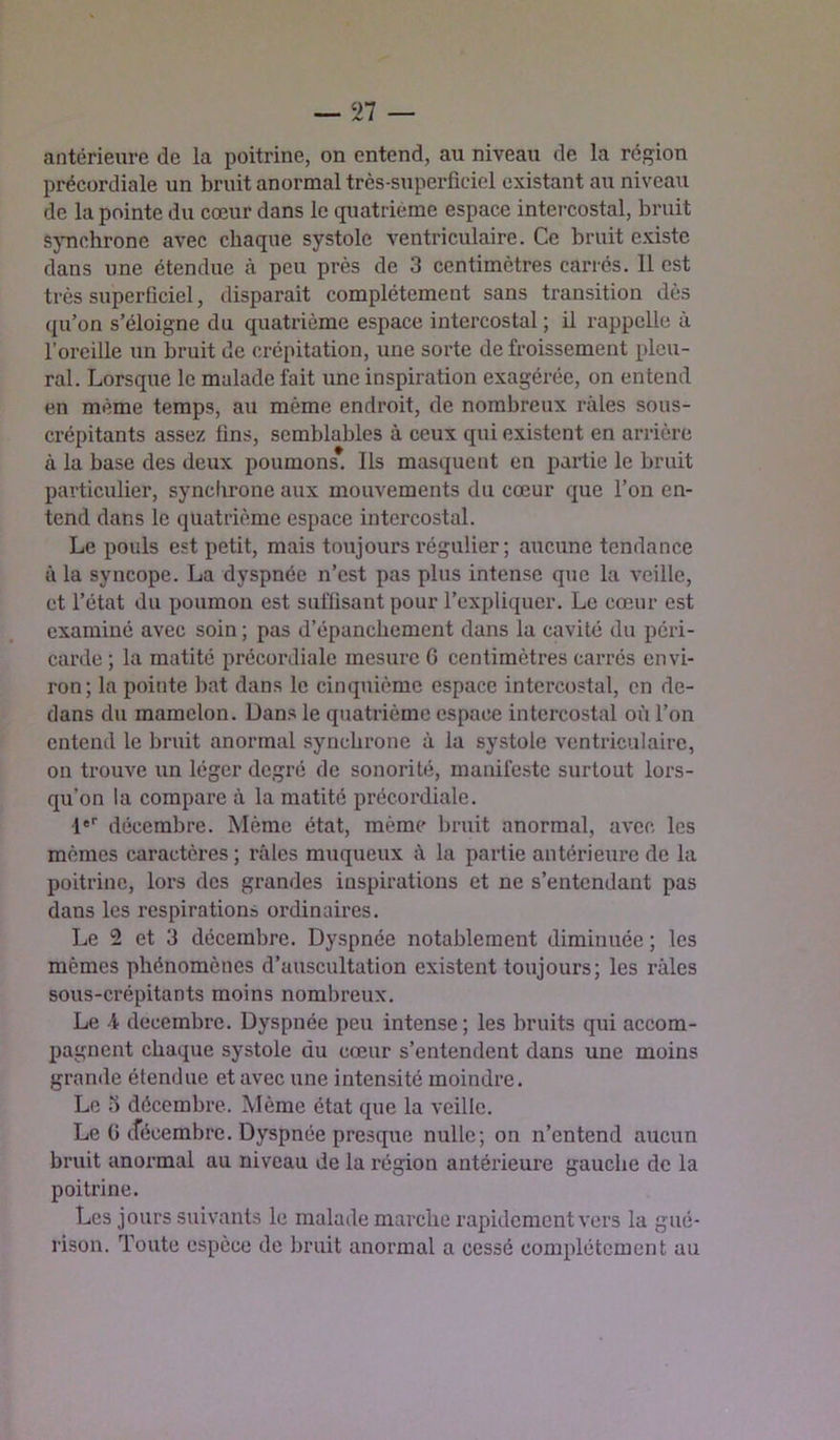 antérieure de la poitrine, on entend, au niveau de la région précordiale un bruit anormal très-superficiel existant au niveau de la pointe du cœur dans le quatrième espace intercostal, bruit Sjmchrone avec chaque systole ventriculaire. Ce bruit existe dans une étendue à peu près de 3 centimètres carrés. 11 est très superficiel, disparait complètement sans transition dès (pi’on s’éloigne du quatrième espace intercostal ; il rappelle à l’oreille un bruit de crépitation, une sorte de froissement pleu- ral. Lorsque le malade fait une inspiration exagérée, on entend en même temps, au même endroit, de nombreux râles sous- crépitants assez fins, semblables à ceux qui existent en arrière à la base des deux poumons. Ils masquent en partie le bruit particulier, synebrone aux mouvements du cœur que l’on en- tend dans le quatrième espace intercostal. Le pouls est petit, mais toujours régulier ; aucune tendance à la syncope. La dyspnée n’est pas plus intense que la veille, et l’état du poumon est suffisant pour l’expliquer. Le cœur est examiné avec soin ; pas d’épanchement dans la cavité du péri- carde ; la matité précordiale mesure G centimètres carrés envi- ron; la pointe bat dans le cinquième espace intercostal, en de- dans du mamelon. Dans le quatrième espace intercostal où l’on entend le bruit anormal synchrone à la systole ventriculaire, on trouve un léger degré de sonorité, manifeste surtout lors- qu’on la compare à la matité précordiale. !''■ décembre. Même état, même bruit anormal, avec les mêmes caractères; râles muqueux à la partie antérieure de la poitrine, lors des grandes inspirations et ne s’entendant pas dans les respirations ordinaires. Le 2 et 3 décembre. Dyspnée notablement diminuée ; les mêmes phénomènes d’auscultation existent toujours; les râles sous-crépitants moins nombreux. Le A décembre. Dyspnée peu intense; les bruits qui accom- pagnent chaque systole du cœur s’entendent dans une moins grande étendue et avec une intensité moindre. Le 3 décembre. Même état que la veille. Le G cfécembre. Dyspnée presque nulle; on n’entend aucun bruit anormal au niveau de la région antérieure gauche de la poitrine. Les jours suivants le malade marche rapidement vers la gué- rison. Toute espèce de bruit anormal a cessé complètement au