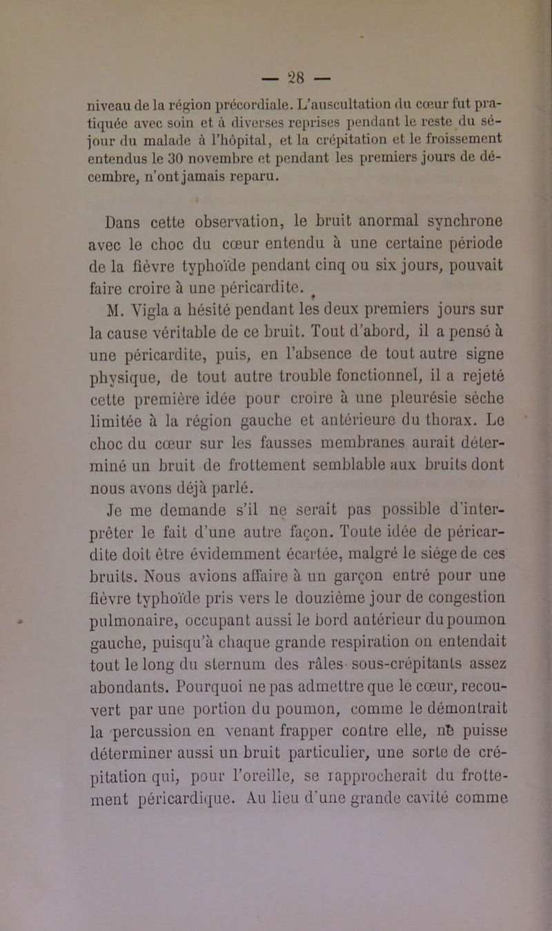 niveau de la région précordiale. L’auscultation du cœur fut pi'a- tiquéc avec soin et à diverses reprises pendant le reste du sé- jour du malade à l’iiôpital, et la crépitation et le froissement entendus le 30 novembre et pendant les premiers jours de dé- cembre, n’ont jamais reparu. Dans cette observation, le bruit anormal synchrone avec le choc du cœur entendu à une certaine période de la fièvre typhoïde pendant cinq ou six jours, pouvait faire croire à une péricardite. ^ M. Yigla a hésité pendant les deux premiers jours sur la cause véritable de ce bruit. Tout d’abord, il a pensé à une péricardite, puis, en l’absence de tout autre signe physique, de tout autre trouble fonctionnel, il a rejeté cette première idée pour croire à une pleurésie sèche limitée à la région gauche et antérieure du thorax. Le choc du cœur sur les fausses membranes aurait déter- miné un bruit de frottement semblable aux bruits dont nous avons déjà parlé. Je me demande s’il ne serait pas possible d’inter- prêter le fait d’une autre façon. Toute idée de péricar- dite doit être évidemment écartée, malgré le siège de ces bruits. Nous avions affaire à un garçon entré pour une fièvre typhoïde pris vers le douzième jour de congestion pulmonaire, occupant aussi le bord antérieur du poumon gauche, puisqu’à chaque grande respiration on entendait tout le long du sternum des râles sous-crépitants assez abondants. Pourquoi ne pas admettre que le cœur, recou- vert par une portion du poumon, comme le démontrait la percussion en venant frapper contre elle, nh puisse déterminer aussi un bruit particulier, une sorte de cré- pitation qui, pour l’oreille, se rapprocherait du frotte- ment péricardi(|ue. Au lieu d’une grande cavité comme
