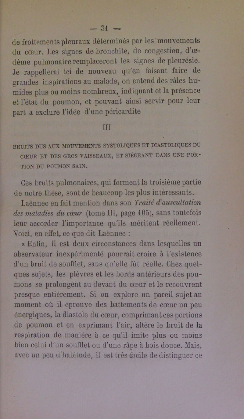 de frottements pleuraux déterminés par les'mouvements du cœur. Les signes de bronchite, de congestion, d’œ- dème pulmonaire remplaceront les signes de pleurésie. Je rappellerai ici de nouveau qu’en faisant faire de grandes inspirations au malade, on entend des raies hu- mides plus ou moins nombreux, indiquant et la présence et l’état du poumon, et pouvant ainsi servir pour leur part à exclure l’idée d’une péricardite III BRUITS DUS AUX MOUVEMENTS SYSTOLIQUES ET DIASTOLIQUES DU CŒUR ET DES GROS VAISSEAUX, ET SIÉGEANT DANS UNE POR- TION DU POUMON SAIN. Ces bruits pulmonaires, qui forment la troisième partie de notre thèse, sont de beaucoup les plus intéressants. Laënnec en fait mention dans son Traité d’auscultation des maladies du cœur (tome III, page 105), sans toutefois leur accorder l’importance qu’ils méritent réellement. Voici, en effet, ce que dit Laënnec : (c Enfin, il est deux circonstances dans lesquelles un observateur inexpérimenté pourrait croire à l’existence d’un bruit de soufflet, sans qu’elle fût réelle. Chez quel- ques sujets, les plèvres et les bords antérieurs des pou- mons se prolongent au devant du cœur et le recouvrent presque entièrement. Si on explore un pareil sujet au moment où il éprouve des battements de cœur un peu énergiques, la diastole du cœur, comprimant ces portions de poumon et en exprimant l’air, altère le bruit de la respiration de manière à ce qu’il imite plus ou moins bien celui d’un soufflet ou d’une râpe à bois douce. Mais, avec un peu d’habitude, il est très facile de distinguer ce